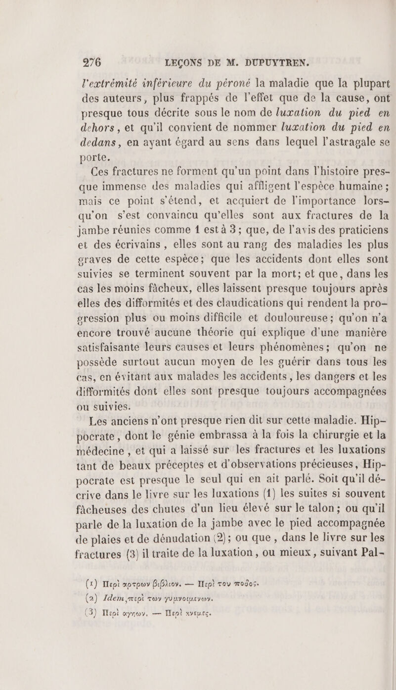 l'extrémité inférieure du péroné la maladie que Ia plupart des auteurs, plus frappés de l'effet que de la cause, ont presque tous décrite sous le nom de luxation du pied en dehors, et qu’il convient de nommer luxation du pied en dedans, en ayant égard au sens dans lequel l’astragale se porte. Ces fractures ne forment qu’un point dans l'histoire pres- que immense des maladies qui afflisent l'espèce humaine ; mais ce point s'étend, et acquiert de l'importance lors- qu'on s’est convaincu qu’elles sont aux fractures de la jambe réunies comme 1 est à 3; que, de l'avis des praticiens et des écrivains , elles sont au rang des maladies les plus graves de cette espèce; que les accidents dont elles sont suivies se terminent souvent par la mort; et que, dans les cas les moins fâcheux, elles laissent presque toujours après elles des difformités et des claudications qui rendent la pro- gression plus ou moins difficile et douloureuse; qu’on n’a encore trouvé aucune théorie qui explique d'une manière satisfaisante leurs causes et leurs phénomènes; qu’on ne possède surtout aucun moyen de les guérir dans tous les cas, en évitant aux malades les accidents, les dangers et les difformités dont elles sont presque toujours accompagnées ou suivies. Les anciens n’ont presque rien dit sur cette maladie. Hip- pocrate, dont le génie embrassa à la fois la chirurgie et la médecine , et qui a laissé sur les fractures et les luxations tant de beaux préceptes et d'observations précieuses, Hip- pocrate est presque le seul qui en ait parlé. Soit qu'il dé- crive dans le livre sur les luxations (1) les suites si souvent ficheuses des chutes d'un lieu élevé sur le talon; ou qu'il parle de la luxation de la jambe avec le pied accompagnée de plaies et de dénudation (2); ou que, dans le livre sur les fractures (2) il traite de la luxation, ou mieux, suivant Pal- (x) Iept xorpwv BiBliov. — Tepi roy modos. \ (2) Idem ,mept roy yuuvotueyos. % (3) Tsoi aynov, — ep xyeuec.