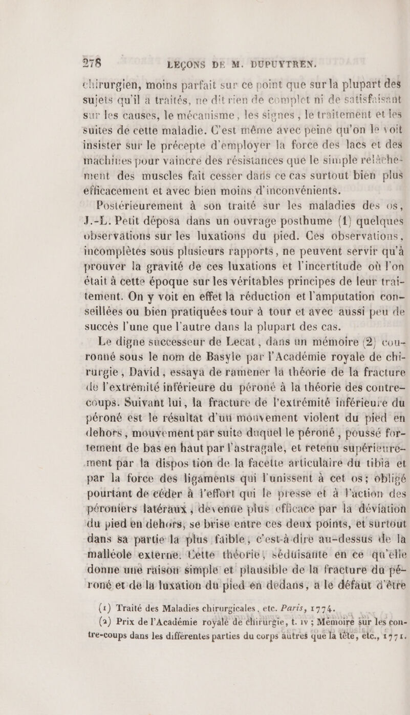 chirurgien, moins parfait sur ce point que sur la plupart des sujets qu’il à traités, ne dit rien de complet ni de satisfaisant sur les causes, le mécanisme, les signes , le traitement et les suites de cette maladie. C'est même avec peine qu’on fe voit insister sur le précepte d'employer la force des lacs et des mathires pour vaincre des résistances que le simple reläche: ment des muscles fait cesser daris ce cas surtout bien plus efficacement et avec bien moins d'inconvénients. Postérieurement à son traité sur les maladies des 6s, J.-L. Peut déposa dans un ouvrage posthume (1) quelques observations sur les luxations du pied. Ces observations, incomplètes sous plusieurs rapports, ne peuvent sérvir qu'à prouver la gravité de ces luxations et l'incertitude où l'on était à cette époque sur les véritables principes de leur trai- tement. On y voit en effet la réduction et l'amputation con- seillées ou bien pratiquées tour à tour et avec aussi peu de succès l’une que l’autre dans la plupart des cas. Le digne successeur de Lecat, dans un mémoire (2) cou- roané sous le nom de Basyle par l'Académie royale de chi- rurgie, David, essaya de ramener la théorie de la fracture de l'extrémité inférieure du péroné à la théorie des contre- coups. Suivant lui, la fracture de l'extrémité inférieure du péroné est le résultat d'uti mouvement violent du pied en dehors , mouvement par suite duquel le péroné , poussé for- tement de bas en haut par l'astragale, et retenu supérieure- ment par la dispos tion de la facelte articulaire dû tibia et par la force des ligaments qui l'unissent à cet os; obligé pourtant de céder à l’efort qui le presse et à l'action des péroniers latéraux ; déventie plus efficace par là déviation du pied en dehors, se brise entre ces deux points, et Surtout dans sa partie la plus faible, c’est-à-dire au-dessus de la malléolé extérne. Cette théorie, sédüisarite én ce qu’elle donne ufié raisoi simple et plausible de la fracture du pé- roné ét dé la luxation du pied én dedans, a le défaut d'être (1) Traité des Maladies chirurgicales , etc. Paris, 17974. (2) Prix de l’Académie royalé de chirurgie, t. 1v ; Mémoire sur les con- tre-coups dans les différentes parties du corps autres que la tête, elc., 1975.