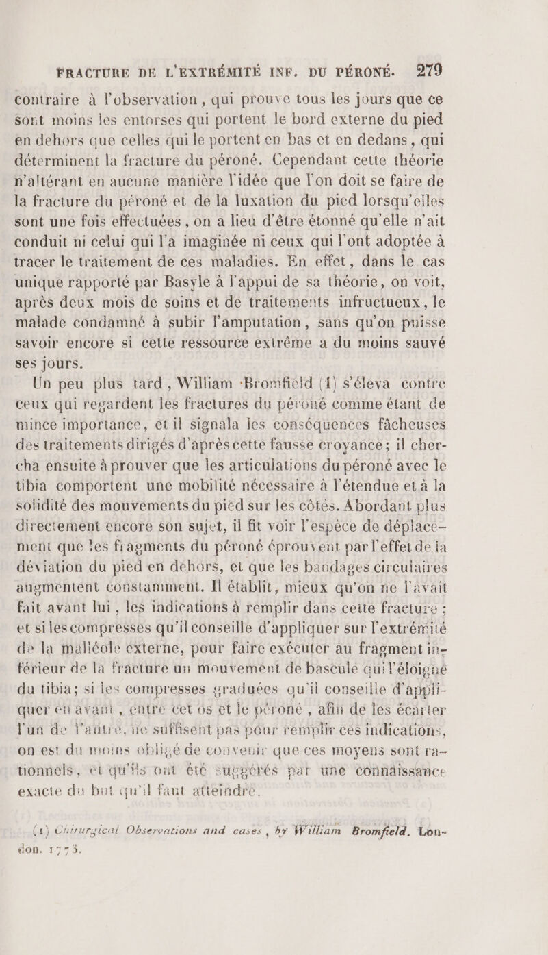 coniraire à l'observation, qui prouve tous les jours que ce sont moins les entorses qui portent le bord externe du pied en dehors que celles qui le portent en bas et en dedans, qui déterminent la fracture du péroné. Cependant cette théorie n’altérant en aucune manière l'idée que l'on doit se faire de la fracture du péroné et de la luxation du pied lorsqu’eiles sont une fois effectuées , on a lieu d’être étonné qu'elle n'ait conduit ni celui qui l'a imaginée ni ceux qui l'ont adoptée à tracer le traitement de ces maladies. En effet, dans le cas unique rapporté par Basyle à l'appui de sa théorie, on voit, après deux mois de soins et de traitements infructueux, le malade condamné à subir lamputation, sans qu'on puisse savoir encore si cette ressource extrême a du moins sauvé ses Jours. Un peu plus tard, William ‘Bromfield (1) s’éleva contre ceux qui regardent les fractures du péroné comme étant de mince importance, et il signala les conséquences fâcheuses des traitements dirigés d'après cette fausse croyance; il cher- cha ensuite à prouver que les articulations du péroné avec le tibia comportent une mobilité nécessaire à l'étendue et à la solidité des mouvements du pied sur les côtés. Abordant plus directement encore son sujet, il fit voir l'espèce de déplace- ment que les fragments du péroné éprouvent par l'effet de fa déviation du pied en dehors, et que les bandages circulaires augmentent constamment. [l établit, mieux qu’on ne l'avait fait avant lui, les indications à remplir dans ceite fracture ; et siles compresses qu'ilconseille d'appliquer sur l'extrémité de la malléole externe, pour faire exécuter au fragment in- férieur de la fracture un mouvement de bascule qui éloigné du tibia; si les compresses graduées qu'il conseille d'appli- quer éti avant, entre Cet 0s et le péroné , afin dé les écarter l'un de l'autre, ne suffisént pas pGur remplir cés indications, on est du moins obligé de couveuir que ces moyens sont ra- tionnéls, ét qu'is ont été suggérés par une Connäissance exacte du but qu'il faut atteindre. ( 1) Chuurgicai Observations and cases, by William Bromfield. Lon- don. 1773, 4