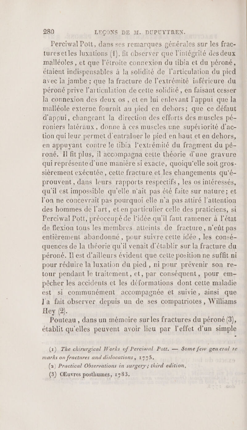 Perciwal Pott, dans ses remarques générales sur les frac- turesetles luxations (1), fit observer que l'intégrité des deux malléoles , et que l’étroite connexion du tibia et du péroné, étaient indispensables à la solidité de l'articulation du pied avec la jambe ; que la fracture de l'extrémité inférieure du péroné prive l'articulation de cette solidité, en faisant cesser la connexion des deux os , et en lui enlevant l'appui que la malléole externe fournit au pied en dehors; que ce défaut d'appui, changeant la direction des efforts des muscles pé- roniers latéraux, donne à ces muscles une supériorité d'ac- tion qui leur permet d'entraîner le pied en haut et en dehors, en appuyant contre le tibia l'extrémité du fragment du pé- roné. Il fit plus, il accompagna cette théorie d'une gravure qui représente d'une manière si exacte, quoiqu'’elle soit gros- sièrement exécutée, cette fracture et les changements qu'’é- prouvent, dans leurs rapports respectifs, les os intéressés, qu'il est impossible qu'elle n'ait pas été faite sur nature; et l'on ne concevrait pas pourquoi elle n'a pas attiré l'attention des hommes de l’art, et en particulier celle des praticiens, st Perciwal Pott, préoccupé de l'idée qu'il faut ramener à l’état de flexion tous les membres. atteints de fracture, n’eût pas entièrement abandonné, pour suivre cette idée , les consé- quences de la théorie qu'il venait d'établir sur la fracture du péroné. Il est d’ailleurs évident que cette position ne suffit ni pour réduire la luxation du pied , ni pour prévenir son re- tour pendant le traitement, et, par conséquent, pour em- pêcher les accidents et les déformations dont cette maladie est si communément accompagnée et suivie, ainsi que J'a fait observer depuis un de ses compatriotes, Williams Hey (2). Pouteau , dans un mémoire sur les fractures du péroné (3), établit qu'elles peuvent avoir lieu par l'effet d’un simple (1) The chirurgical Works of Perciwal Pott, — Some fes gen eral re marks on fractures and dislocations, 1775. (2) Practical Observations in surgery ; third edition, (3) OEuvres posthumes, 1783.