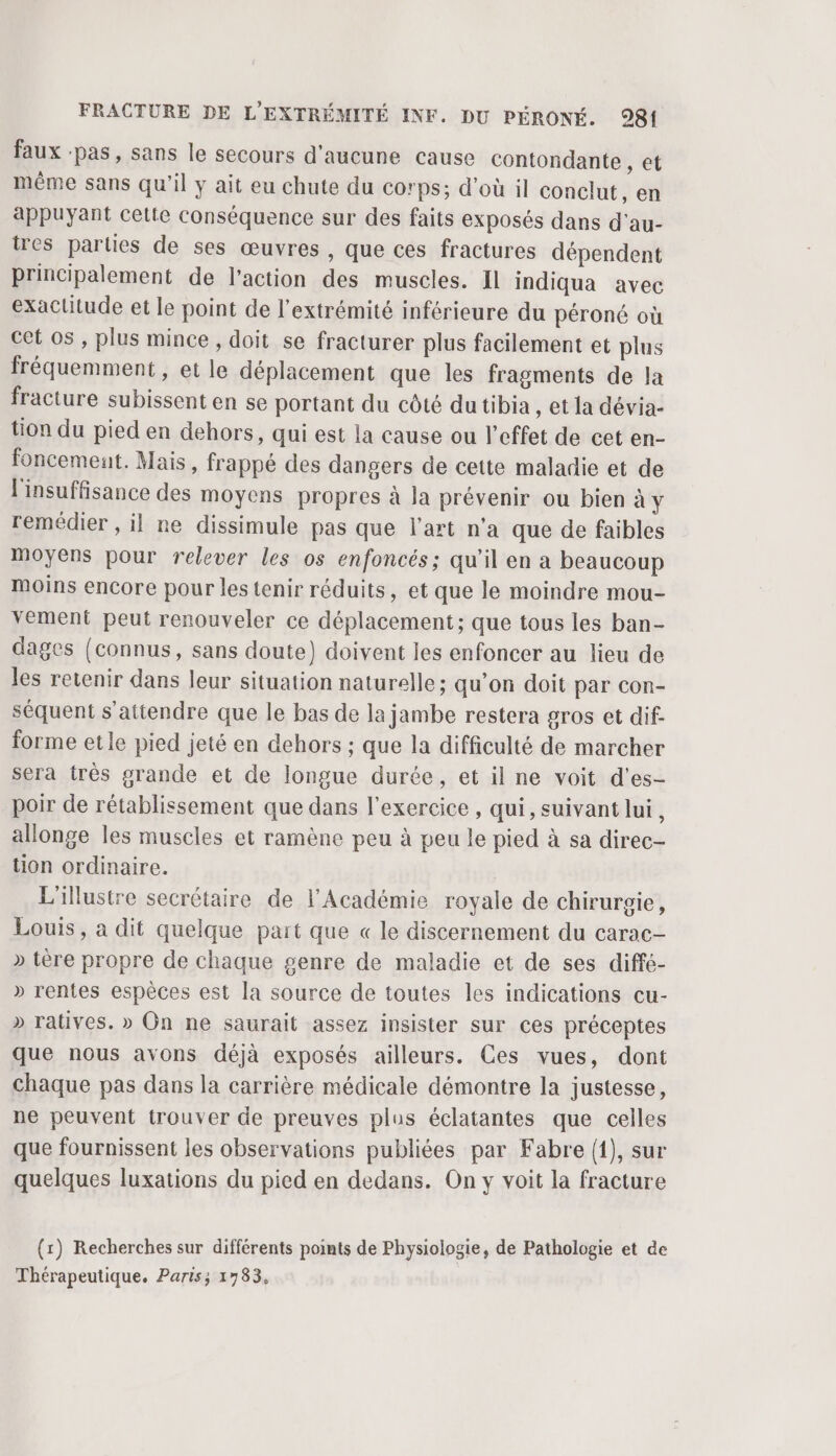 faux :pas, sans le secours d'aucune cause contondante , et même sans qu'il y ait eu chute du corps; d’où il conclut, en appuyant cette Conséquence sur des faits exposés dans d'au- tres parties de ses œuvres , que ces fractures dépendent principalement de l'action des muscles. Il indiqua avec exactitude et le point de l'extrémité inférieure du péroné où cet os , plus mince, doit se fracturer plus facilement et plus fréquemment, et le déplacement que les fragments de la fracture subissent en se portant du côté du tibia , et la dévia- tion du pied en dehors, qui est la cause ou l'effet de cet en- foncemeut. Mais, frappé des dangers de cette maladie et de l'insuffisance des moyens propres à Ja prévenir ou bien à y remédier , il ne dissimule pas que l’art n'a que de faibles moyens pour relever les os enfoncés; qu'il en a beaucoup moins encore pour les tenir réduits, et que le moindre mou- vement peut renouveler ce déplacement; que tous les ban- dages (connus, sans doute) doivent les enfoncer au lieu de les retenir dans leur situation naturelle; qu’on doit par con- séquent s'attendre que le bas de la jambe restera gros et dif. forme etle pied jeté en dehors ; que la difficulté de marcher sera très grande et de longue durée, et il ne voit d’es- poir de rétablissement que dans l'exercice , qui, suivant lui, allonge les muscles et ramène peu à peu le pied à sa direc- tion ordinaire. L'illustre secrétaire de l'Académie royale de chirurgie, Louis, a dit quelque part que « le discernement du carac- » tère propre de chaque genre de maladie et de ses diffé- » rentes espèces est la source de toutes les indications cu- » ratives. » On ne saurait assez insister sur ces préceptes que nous avons déjà exposés ailleurs. Ces vues, dont chaque pas dans la carrière médicale démontre la justesse, ne peuvent trouver de preuves plus éclatantes que celles que fournissent les observations publiées par Fabre {1), sur quelques luxations du pied en dedans. On y voit la fracture (x) Recherches sur différents points de Physiologie, de Pathologie et de Thérapeutique. Paris; 1783,