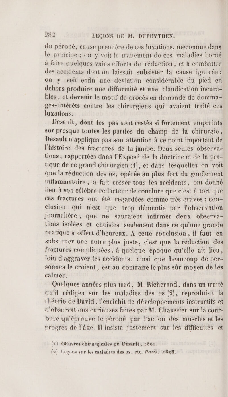 du péroné, cause première de ces luxations, méconnue dans le principe ; on y voit le traitement de ces maladies borné à faire quelques vains efforts de réduction , et à combattre des accidents dont on laissait subsister la cause ignorée ; On y voit enfin une déviation considérable du pied en dehors produire une difformité et une claudication incura- bles , et devenir le motif de procès en demande de domma- ges-intérêts contre les chirurgiens qui avaient traité ces luxations. Desault, dont les pas sont restés si fortement empreints sur presque toutes les parties du champ de la chirurgie, Desault n’appliqua pas son attention à ce point important de l'histoire des fractures de la jambe. Deux seules observa- tous, rapportées dans l'Exposé de la doctrine et de la pra- tique de ce grand chirurgien ({), et dans lesquelles on voit que la réduction des os, opérée au plus fort du gonflement inflammatoire , a fait cesser tous les accidents, ont donné lieu à son célèbre rédacteur de conclure que c'est à tort que ces fractures ont été regardées comme très graves ; con- Clusion qui n’est que trop démentie par l'observation journalière , que ne sauraient infirmer deux observa- tions isolées et choisies seulement dans ce qu'une grande pratique a offert d'heureux. À cette conclusion , il faut en substituer une autre plus juste, c'est que la réduction des fractures compliquées , à quelque époque qu'elle aït lieu, loin d'aggraver les accidents, ainsi que beaucoup de per- sonnes le croient, est au contraire le plus sûr moyen de les calmer. Quelques années plus tard, M. Richerand, dans un traité qu'il rédigea sur les maladies des os (2), reproduisit la théorie de David , enrichit de développements instructifs et d'observations curieuses faites par M. Chaussier sur la cour- bure qu'éprouve le péroné par l'action des muscles et les progrès de l'âge, Il imsista justement sur les difficultés et {r) OEuvres chirurgicales de Desault, r807. fa) Leçons sur les maladies des os, etc. Paris. 1803,
