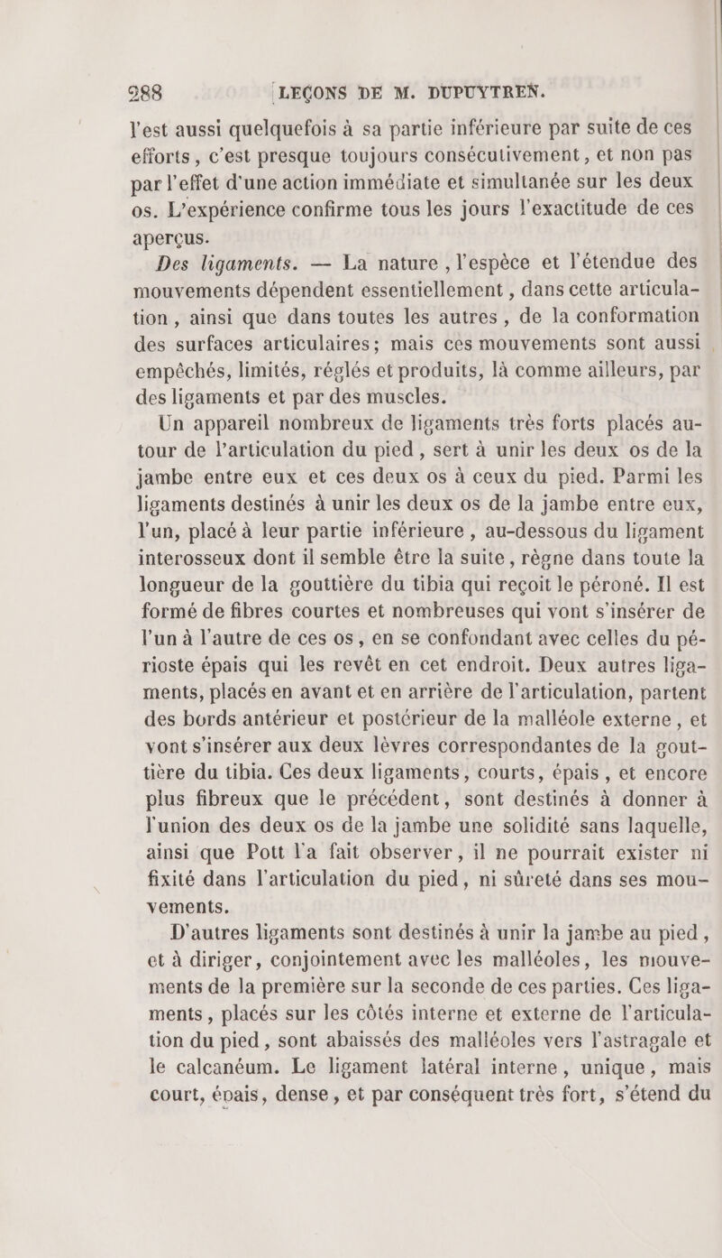 l'est aussi quelquefois à sa partie inférieure par suite de ces efforts , c’est presque toujours consécutivement , et non pas par l'effet d'une action immédiate et simultanée sur les deux os. L'expérience confirme tous les jours l'exactitude de ces aperçus. Des ligaments. — La nature , l'espèce et l'étendue des mouvements dépendent essentiellement , dans cette articula- tion , ainsi que dans toutes les autres, de la conformation des surfaces articulaires; mais ces mouvements sont aussi empêchés, limités, réglés et produits, Ià comme ailleurs, par des lisaments et par des muscles. Un appareil nombreux de ligaments trés forts placés au- tour de l'articulation du pied , sert à unir les deux os de la jambe entre eux et ces deux os à ceux du pied. Parmi les ligaments destinés à unir les deux os de la jambe entre eux, l'un, placé à leur partie inférieure , au-dessous du ligament interosseux dont il semble être la suite, règne dans toute la longueur de la gouttière du tibia qui reçoit le péroné. Il est formé de fibres courtes et nombreuses qui vont s’insérer de l'un à l’autre de ces os, en se confondant avec celles du pé- rioste épais qui les revêt en cet endroit. Deux autres liga- ments, placés en avant et en arrière de l'articulation, partent des bords antérieur et postérieur de la malléole externe , et vont s’insérer aux deux lèvres correspondantes de la gout- tière du tibia. Ces deux ligaments, courts, épais , et encore plus fibreux que le précédent, sont destinés à donner à l'union des deux os de la jambe une solidité sans laquelle, ainsi que Pott l'a fait observer , il ne pourrait exister ni fixité dans l'articulation du pied, ni sûreté dans ses mou- vements. D'autres ligaments sont destinés à unir la jambe au pied, et à diriger, conjointement avec les malléoles, les mouve- ments de la première sur la seconde de ces parties. Ces liga- ments , placés sur les côtés interne et externe de l'articula- tion du pied , sont abaissés des malléoles vers l'astragale et le calcanéum. Le ligament latéral interne, unique, mais court, épais, dense , et par conséquent très fort, s'étend du