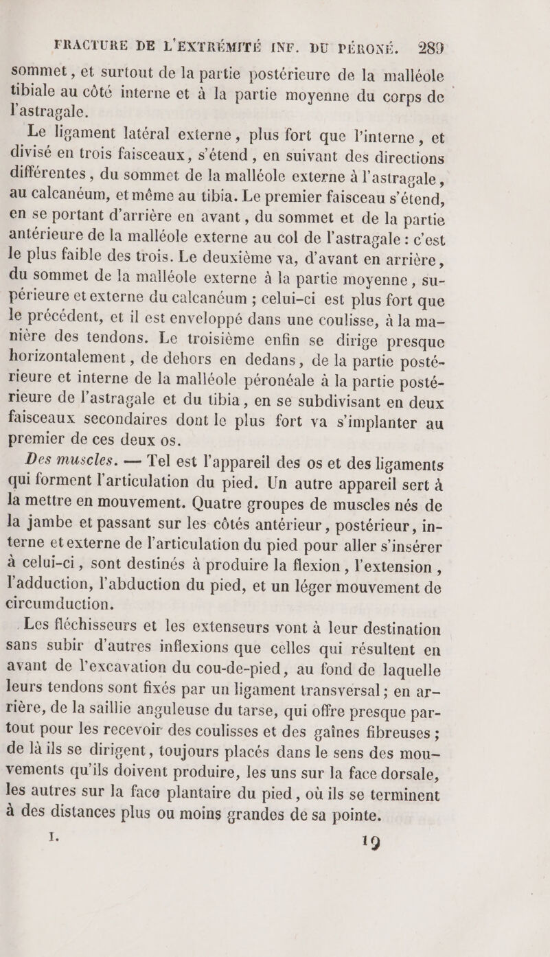 sommet , et surtout de la partie postérieure de la malléole tibiale au côté interne et à la partie moyenne du corps de l'astragale. Le ligament latéral externe , plus fort que l’interne , et divisé en trois faisceaux, s'étend , en suivant des directions différentes , du sommet de la malléole externe à l'astragale, au Calcanéum, et même au tibia. Le premier faisceau s'étend, en se portant d’arrière en avant , du sommet et de la partie antérieure de la malléole externe au col de l'astragale : c’est le plus faible des trois. Le deuxième va, d'avant en arrière, du sommet de la malléole externe à la partie moyenne, su- périeure etexterne du calcanéum ; celui-ci est plus fort que le précédent, et il est enveloppé dans une coulisse, à la ma- nière des tendons. Le troisième enfin se dirige presque horizontalement , de dehors en dedans, de la partie posté- rieure et interne de la malléole péronéale à la partie posté- rieure de l’astragale et du tibia, en se subdivisant en deux faisceaux secondaires dont le plus fort va s'implanter au premier de ces deux os. Des muscles. — Tel est l'appareil des os et des ligaments qui forment l'articulation du pied. Un autre appareil sert à la mettre en mouvement. Quatre groupes de muscles nés de la jambe et passant sur les côtés antérieur , postérieur , in- terne etexterne de l'articulation du pied pour aller s’insérer à celui-ci, sont destinés à produire la flexion , l'extension , l'adduction, l’abduction du pied, et un léger mouvement de circumduction. Les fléchisseurs et les extenseurs vont à leur destination sans subir d'autres inflexions que celles qui résultent en avant de l’excavation du cou-de-pied, au fond de laquelle leurs tendons sont fixés par un ligament transversal : en ar- rière, de la saillie anguleuse du tarse, qui offre presque par- tout pour les recevoir des coulisses et des gaînes fibreuses : de là ils se dirigent, toujours placés dans le sens des mou- vements qu'ils doivent produire, les uns sur la face dorsale, les autres sur la face plantaire du pied, où ils se terminent à des distances plus ou moins grandes de sa pointe. I. 19