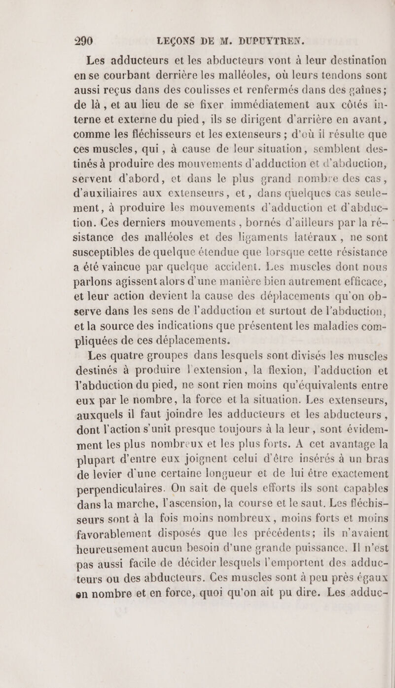 Les adducteurs et les abducteurs vont à leur destination ense courbant derrière les malléoles, où leurs tendons sont aussi reçus dans des coulisses et renfermés dans des gaînes; de là , et au lieu de se fixer immédiatement aux côtés in- terne et externe du pied , ils se dirigent d'arrière en avant, comme les fléchisseurs et les extenseurs ; d’où il résulte que ces muscles, qui, à cause de leur situation, semblent des- tinés à produire des mouvements d'adduction et d’abduction, servent d'abord, et dans le plus grand rombre des cas, d'auxiliaires aux extenseurs, et, dans quelques cas seule- ment, à produire les mouvements d'adduction et d'abduc- tion. Ces derniers mouvements , bornés d’ailleurs par la ré- sistance des malléoles et des ligaments latéraux, ne sont susceptibles de quelque étendue que lorsque cette résistance a été vaincue par quelque accident. Les muscles dont nous parlons agissent alors d'une manière bien autrement efficace, et leur action devient la cause des déplacements qu'on ob- serve dans les sens de l’adduction et surtout de l’abduction, et la source des indications que présentent les maladies com- pliquées de ces déplacements. Les quatre groupes dans lesquels sont divisés les muscles destinés à produire l'extension, la flexion, l’adduction et l'abduction du pied, ne sont rien moins qu'équivalents entre eux par le nombre, la force et la situation. Les extenseurs, auxquels il faut joindre les adducieurs et les abducteurs, dont l’action s'unit presque toujours à la leur, sont évidem- ment les plus nombreux et les plus forts. À cet avantage la plupart d’entre eux joignent celui d'être insérés à un bras de levier d'une certaine longueur et de lui être exactement perpendiculaires. On sait de quels efforts ils sont capables dans la marche, l'ascension, la course et le saut. Les fléchis- seurs sont à la fois moins nombreux, moins forts et moins favorablement disposés que les précédents; ïls n'avaient heureusement aucun besoin d'une grande puissance. Il n’est pas aussi facile de décider lesquels l'emportent des adduc- teurs ou des abducteurs. Ces muscles sont à peu près égaux on nombre et en force, quoi qu'on ait pu dire. Les adduc-