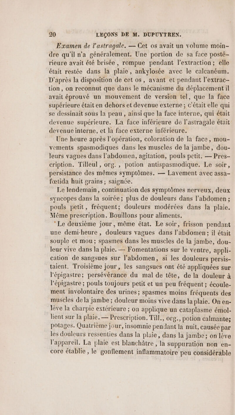 Examen de l'astragale. — Cet os avait un volume moin- dre qu’il n’a généralement. Une portion de sa face posté- rieure avait été brisée, rompue pendant l'extraction; elle était restée dans la plaie, ankylosée avec le calcanéum. D'après la disposition de cet os, avant et pendant l’extrac- tion, on reconnut que dans le mécanisme du déplacement il avait éprouvé un mouvement de version tel, que la face supérieure était en dehors et devenue externe; c'était elle qui se dessinait sous la peau , ainsi que la face interne, qui était devenue supérieure. La face inférieure de l’astragale était devenue interne, et la face externe inférieure. Une heure après l'opération, coloration de la face, mou- vements spasmodiques dans les muscles de la jambe, dou- leurs vagues dans l'abdomen, agitation, pouls petit. — Pres- cription. Tilleul , org. , potion antispasmodique. Le soir, persistance des mêmes symptômes. — Lavement avec assa- fœtida huit grains ; saignée. Le lendemain, continuation des symptômes nerveux, deux syncopes dans la soirée ; plus de douleurs dans l'abdomen ; pouls petit, fréquent; douleurs modérées dans la plaie. Même prescription. Bouillons pour aliments. Le deuxième jour, même état. Le soir, frisson pendant une demi-heure , douleurs vagues dans l'abdomen: il était souple et mou; spasmes dans les muscles de la jambe, dou- leur vive dans la plaie. — Fomentations sur le ventre, appli- cation de sangsues sur l'abdomen, si les douleurs persis- taient. Troisième jour , les sangsues ont été appliquées sur l'épigastre; persévérance du mal de tête, de la douleur à l’épigastre ; pouls toujours petit et un peu fréquent ; écoule- ment involontaire des urines; spasmes moins fréquents des muscles dela jambe ; douleur moins vive dans la plaie. On en- lève la charpie extérieure ; on applique un cataplasme émol- lient sur la plaie. — Prescription. Till., org., potion calmante; potages. Quatrième jour, insomnie pendant la nuit, causée par les douleurs ressenties dans la plaie, dans la jambe; on lève l'appareil. La plaie est blanchâtre , la suppuration non en- core établie , le gonflement inflammatoire peu considérable