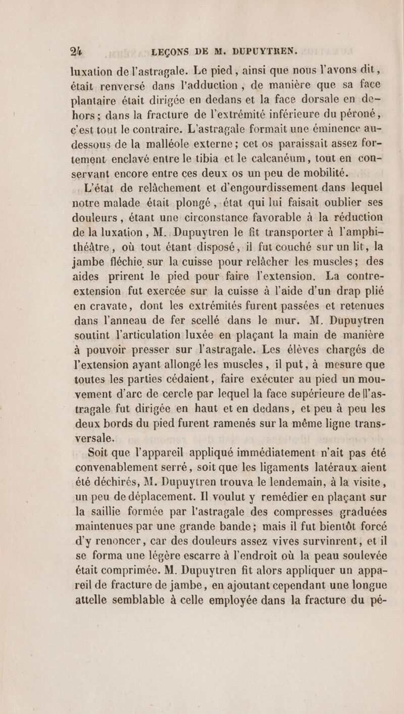 luxation de l’astragale. Le pied , ainsi que nous l'avons dit, était renversé dans l’adduction , de manière que sa face plantaire était dirigée en dedans et la face dorsale en de- hors ; dans la fracture de l'extrémité inférieure du péroné, c'est tout le contraire. L’astragale formait une éminence au- dessous de la malléole externe ; cet os paraissait assez for- tement enclavé entre le tibia et le calcanéum, tout en con- servant encore entre ces deux os un peu de mobilité. L'état de relâchement et d’engourdissement dans lequel notre malade était plongé ,-état qui lui faisait oublier ses douleurs , étant une circonstance favorable à la réduction de la luxation , M. Dupuytren le fit transporter à l'amphi- théâtre, où tout étant disposé, il fat couché sur un lit, la jambe fléchie sur la cuisse pour relâcher les muscles; des aides prirent le pied pour faire l'extension. La contre- extension fut exercée sur la cuisse à l'aide d'un drap plié en cravate, dont les extrémités furent passées et retenues dans l’anneau de fer scellé dans le mur. M. Dupuytren soutint l'articulation luxée en plaçant la main de manière à pouvoir presser sur l’astragale. Les élèves chargés de l'extension ayant allongé les muscles , il put, à mesure que toutes les parties cédaient, faire exécuter au pied un mou- vement d'arc de cercle par lequel la face supérieure de l’as- tragale fut dirigée en haut et en dedans, et peu à peu les deux bords du pied furent ramenés sur la même ligne trans- versale. Soit que l'appareil appliqué immédiatement n'ait pas été convenablement serré, soit que les ligaments latéraux aient été déchirés, M. Dupuytren trouva le lendemain, à la visite, un peu de déplacement. Il voulut y remédier en plaçant sur la saillie formée par l’astragale des compresses graduées maintenues par une grande bande; mais il fut bientôt forcé d'y renoncer, car des douleurs assez vives survinrent, et il se forma une légère escarre à l'endroit où la peau soulevée était comprimée. M. Dupuytren fit alors appliquer un appa- reil de fracture de jambe, en ajoutant cependant une longue attelle semblable à celle employée dans la fracture du pé-