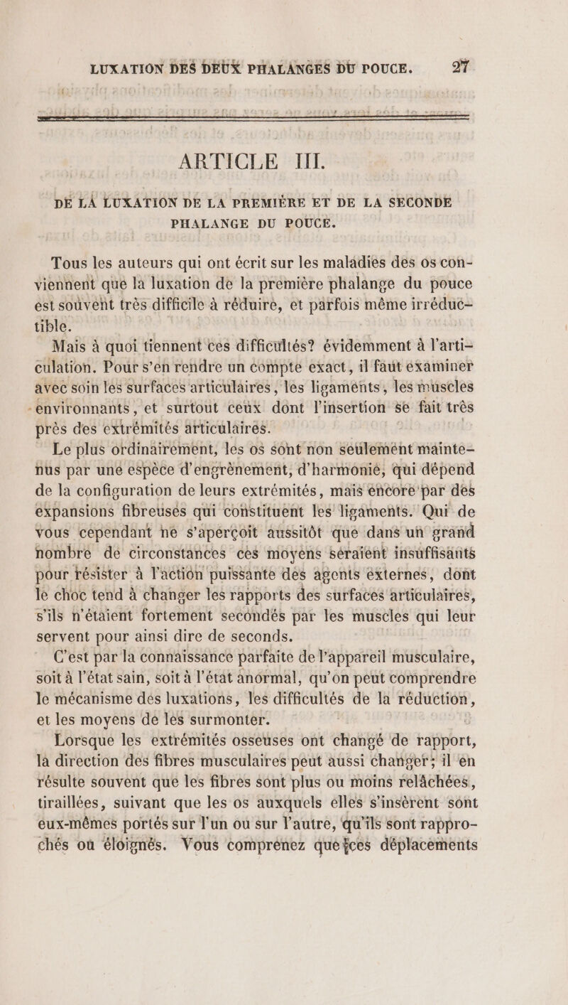 ARTICLE TIIL DE LA LUXATION DE LA PREMIÈRE ET DE LA SECONDE PHALANGE DU POUCE. Tous les auteurs qui ont écrit sur les maladies des os con- viennent que la luxation de la première phalange du pouce est souvent très difficile à réduiré, et parfois même irréduc- tible. Mais à quoi tiennent ces difficultés? évidemment à l’arti- culation. Pour s’en rendre un compte exact, il faut examiner avec soin les surfaces articulaires, les ligaments, les muscles -environnants, et surtout ceux déni l'insertion se fait très près des extrémités articulaires. Le plus ordinairement, les o$ sont non seulemént mainte- nus par une espèce d'engrènement, d'harmonie, qui dépend de la configuration de leurs extrémités, maïs éncore par des expansions fibreusés qui constituent les ligaments. Qui de vous cependant ne s'aperçoit aussitôt que dans un grand nombre dé circonstances ces moyens séraïent insuffisants pour résister à l’action puissante dés agents éxternes, dont le choc tend à changer les rapports des surfaces articulaires, s'ils n'étaient fortement secondés par les muscles qui el servent pour ainsi dire de seconds. C'est par la connaissance parfaite de P appareil fiiébatalre, soit à l’état sain, soit à l’état anormal, qu’on peut comprendre le mécanisme dés luxations, les difficultés de la réduction, et les moyens de les surmonter. | Lorsque les extrémités osseuses ont dia de rapport, là direction des fibres musculaires peut aussi changer; il en résulte souvent que les fibres sont plus ou moins relächées, tiraillées, suivant que les os auxquels elles s’insèrent sont eux-mêmes portés sur l'un ou sur l’autre, qu'ils sont rappro- chés où éloignés. Vous comprènez quefces déplacements
