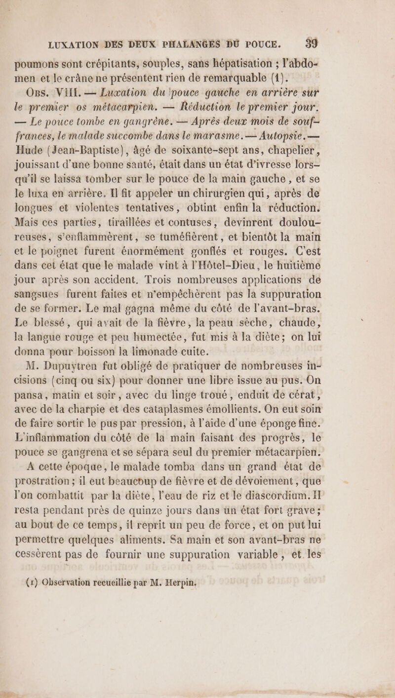 poumons sont crépitants, souples, sans hépatisation ; l’abdo- men et le crâne ne présentent rien de rémarquable (1). O8s. VIE. — Luxation du pouce gauche en arrière sur le premier os métacarpien. — Réduction le premier jour. — Le pouce tombe en gangrène. — Après deux mois de souf- frances, le malade succombe dans le marasme.— Autopsie. — Hude (Jean-Baptiste), àgé de soixante-sept ans, chapelier, jouissant d’une bonne santé, était dans un état d'ivresse lors- qu’il se laissa tomber sur le pouce de Ia main gauche , et se le luxa en arrière, Il fit appeler un chirurgien qui, après de longues et violentes tentatives, obtint enfin la réduction. Mais ces parties, tiraillées et contuses, devinrent doulou- reuses, s’enflammèrent, se tuméfèrent, et bientôt la main et le poignet furent énormément gonflés et rouges. C'est dans cet état que le malade vint à l'Hôtel-Dieu, le huitième jour après son accident. Trois nombreuses applications de sangsues furent faites et n’empêchèrent pas la suppuration de se former. Le mal gasna même du côté de l'avant-bras. Le blessé, qui avait de la fièvre, la peau sèche, chaude, la langue rouge et peu humectée, fut mis à la diète; on lui donna pour boisson la limonade cuite. M. Dupuytren fut obligé de pratiquer de nombreuses in- cisions {cinq ou six) pour donner une libre issue au pus. On pansa, matin et soir , avec du linge troué, enduit de cérat, avec de la charpie et des cataplasmes émollients. On eut soin de faire sortir le pus par pression, à l’aide d'une éponge fine. L'inflammation du côté de la main faisant des progrès, le pouce se gangrena et se sépara seul du premier métacarpien. À cette époque, le malade tomba dans un grand état de prostration ; il eut beaucoup de fièvre et de dévoiement , que l’on combattit par la diète, l’eau de riz et le diascordium. Il resta pendant près de quinze jours dans un état fort grave; au bout de ce temps, il reprit un peu de force, et on put lui permettre quelques aliments. Sa main et son avant-bras ne cessérent pas de fournir une suppuration variable, et. les