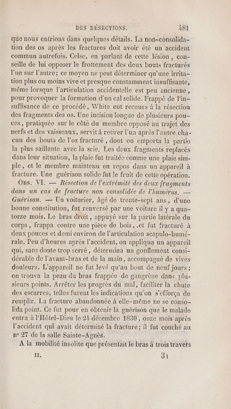 Qüe nous éntrions dans quelques détails. La non-consolida- tion des os après les fractures doit avoir été un accident commun autrefois. Celse, en parlant de cette lésion, con- seille de lui opposer le frottement des deux bouts fracturés l'un sur l’autre; ce moyen ne peut déterminer qu’une irrita- tion plus ou moins vive et presque constamment insuffisante, même lorsque l’articulation accidentelle est peu ancienne, pour provoquer Ja formation d’un cal solide. Frappé de l’in- suffisance de ce procédé, White eut recours à la résection des fragments des os. Une incision longue de plusieurs pou- ces, pratiquée sur le côté du membre opposé au trajet des nerfs et des vaisseaux, servit à retirer l’un après l'autre cha- cun des bouts de l'os fracturé , dont on emporta la partie Ja plus saillante avec la scie. Les deux fragments replacés dans leur situation, la plaie fut traitée comme une plaie sim- ple, et le membre maintenu en repos dans un appareil à fracture. Une guérison solide fut le fruit de cette opération. Ogs. VE — Résection de l'extrémité des deux fragments dans un cas de fracture non consolidée de l'humérus. — Guérison. — Un voiturier, âgé de trente-sept ans, d’une bonne constitution, fut renversé par une voiture il y a qua- torze mois. Le bras droit, appuyé sur la partie latérale du corps , frappa contre une pièce de bois, .et fut fracturé à deux pouces et demi environ de l'articulation scapulo-humé- rale. Peu d'heures après l'accident, on appliqua un appareil qui, sans doute trop serré, détermina un gonflement consi- dérable de l'avant-bras et de la main, accompagné de vives douleurs. L'appareil ne fut levé qu’au bout de neuf jours ; on trouva Îa peau du bras frappée de gangrène dans plu- sieurs points. Arrêter les progrès du mal, faciliter la chute des escarres, telles furent les indications qu’on s’efforça de remplir. La fracture abandonnée à elle-même ne se conso- Fda point. Ce fut pour en obtenir la guérison que le malade entra à l’Hôtel-Dieu le 24 décembre 1830 , onze mois après l'accident qui avait déterminé la fracture; il fut couché au n° 27 de la salle Sainte-Agnès. A la mobilité insolite que présentait le bras à trois travers II, 31