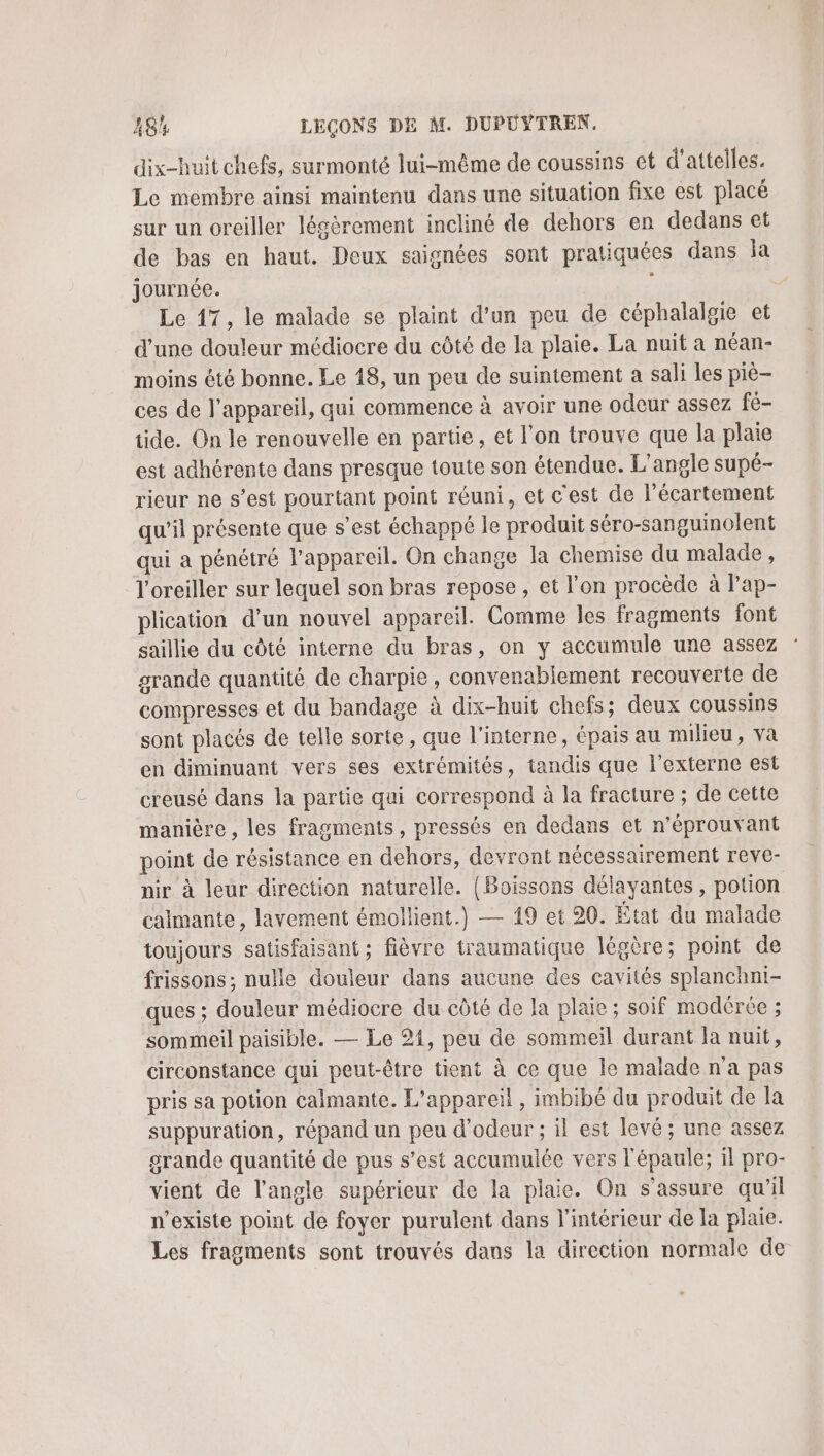 dix-huit chefs, surmonté lui-même de coussins et d'attelles. Le membre ainsi maintenu dans une situation fixe est placé sur un oreiller légèrement incliné de dehors en dedans et de bas en haut. Deux saignées sont pratiquées dans la journée. j Le 17, le malade se plaint d'un peu de céphalalgie et d’une douleur médiocre du côté de la plaie. La nuit a néan- moins été bonne. Le 18, un peu de suintement a sali les pie ces de l’appareil, qui commence à avoir une odeur assez fé- tide. On le renouvelle en partie, et l’on trouve que la plaie est adhérente dans presque toute son étendue. L’angle supé- rieur ne s’est pourtant point réuni, et c'est de l’écartement qu’il présente que s’est échappé le produit séro-sanguinolent qui a pénétré l'appareil. On change la chemise du malade, l'oreiller sur lequel son bras repose, et l’on procède à l’ap- plication d’un nouvel appareil. Comme les fragments font saillie du côté interne du bras, on y accumule une assez grande quantité de charpie, convenablement recouverte de compresses et du bandage à dix-huit chefs; deux coussins sont placés de telle sorte, que l'interne, épais au milieu, va en diminuant vers ses extrémités, tandis que l’externe est creusé dans la partie qui correspond à la fracture ; de cette manière, les fragments, pressés en dedans et n’éprouvant point de résistance en dehors, devront nécessairement reve- nir à leur direction naturelle. {Boissons délayantes , potion calmante, lavement émollient.) — 19 et 20. État du malade toujours satisfaisant ; fièvre traumatique légère; point de frissons; nulle douleur dans aucune des cavités splanchni- ques ; douleur médiocre du côté de la plaie ; soif modérée ; sommeil paisible. — Le 21, peu de sommeil durant la nuit, circonstance qui peut-être tient à ce que le malade n'a pas pris sa potion calmante. L'appareil, imbibé du produit de la suppuration, répand un peu d’odeur ; il est levé; une assez srande quantité de pus s’est accumulée vers l'épaule; 1l pro- vient de l'angle supérieur de la plaie. On s'assure qu'il n'existe point de foyer purulent dans l'intérieur de la plaie. Les fragments sont trouvés dans la direction normale de