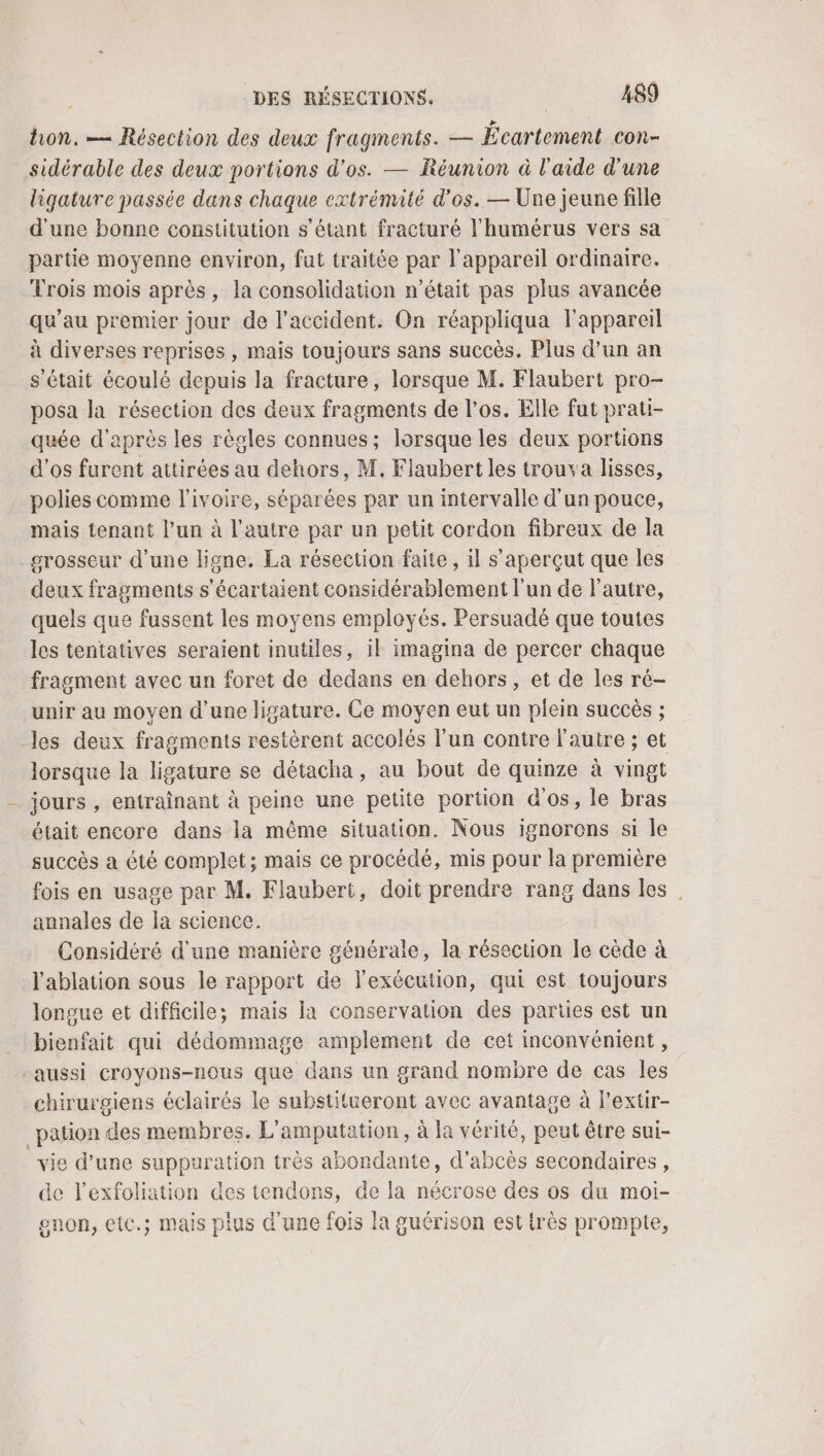 hon. — Résection des deux fragments. — Écartement con- sidérable des deux portions d'os. — Réunion à l'aide d'une ligature passée dans chaque extrémité d'os. — Une jeune fille d'une bonne constitution s'étant fracturé l'humérus vers sa partie moyenne environ, fut traitée par l'appareil ordinaire. Trois mois après, la consolidation n’était pas plus avancée qu'au premier jour de l'accident. On réappliqua l'appareil à diverses reprises , mais toujours sans succès. Plus d’un an s'était écoulé depuis la fracture, lorsque M. Flaubert pro- posa la résection des deux fragments de l’os. Elle fut prati- quée d'après les règles connues; lorsque les deux portions d'os furent aitirées au dehors, M. Flaubert les trouva lisses, polies comme l’ivoire, séparées par un intervalle d'un pouce, mais tenant l’un à l’autre par un petit cordon fibreux de la grosseur d’une ligne. La résection faite, il s’aperçut que les deux fragments s'écartaient considérablement l'un de l'autre, quels que fussent les moyens employés. Persuadé que toutes les tentatives seraient inutiles, il imagina de percer chaque fragment avec un foret de dedans en dehors, et de les ré- unir au moyen d’une ligature. Ce moyen eut un plein succès ; les deux fragments restèrent accolés l'un contre l'autre ; et lorsque la ligature se détacha, au bout de quinze à vingt _ jours , entraînant à peine une petite portion d'os, le bras était encore dans la même situation. Nous ignorons si le succès a été complet; mais ce procédé, mis pour la première fois en usage par M. Flaubert, doit prendre rang dans les annales de la science. Considéré d'une manière générale, la résection le cède à l'ablation sous le rapport de l'exécution, qui est toujours longue et difficile; mais la conservation des parties est un bienfait qui dédommage amplement de cet inconvénient , “aussi croyons-nous que dans un grand nombre de cas les chirurgiens éclairés le substitueront avec avantage à l'extir- _pation des membres. L'amputation , à la vérité, peut être sui- vie d’une suppuration très abondante, d’abcès secondaires , de l'exfoliation des tendons, de la nécrose des os du moi- enon, etc.; mais plus Œ'une fois la guérison est très prompte,