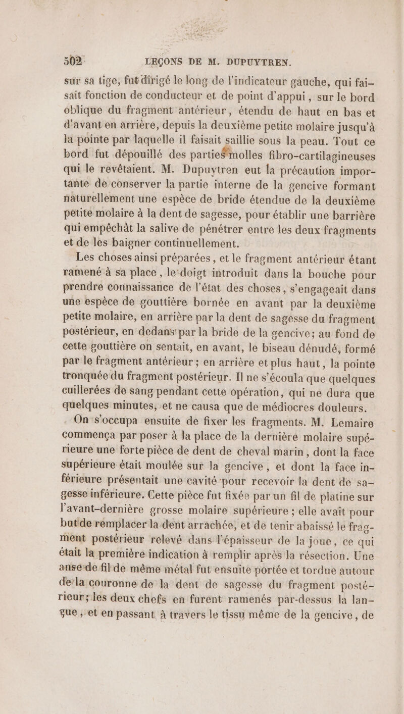 sur sa tige, fut dirigé le long de l'indicateur gauche, qui fai- sait fonction de conducteur et de point d'appui, sur le bord oblique du fragment antérieur, étendu de haut en bas et d'avant en arrière, depuis la deuxième petite molaire jusqu’à la pointe par laquelle il faisait saillie sous la peau. Tout ce bord fut dépouillé des partie#molles fibro-cartilagineuses qui le revêtaient. M. Dupuytren eut la précaution impor- tañte de conserver la partie interne de la gencive formant naturellement une espèce de bride étendue de la deuxième petite molaire à la dent de sagesse, pour établir une barrière qui empêchàt la salive de pénétrer entre les deux fragments et de les baigner continuellement. Les choses ainsi préparées , et le fragment antérieur étant ramené à sa place , le‘doigt introduit dans la bouche pour prendre connaissance de l’état des choses, s'engageait dans une espèce de gouttière bornée en avant par la deuxième petite molaire, en arrière par la dent de sagesse du fragment postérieur, en dedans’ par la bride de la gencive; au fond de cette gouttière on sentait, en avant, le biseau dénudé, formé par le fragment antérieur ; en arrière et plus haut, la pointe tronquée du fragment postérieur. [l ne s’écoula que quelques cuillerées de sang pendant cette opération, qui ne dura que quelques minutes, et ne causa que de médiocres douleurs. On s’occupa ensuite de fixer les fragments. M. Lemaire commença par poser à la place de la dernière molaire supé- rieure une forte pièce de dent de cheval marin, dont la face supérieure était moulée sur la gencive, et dont la face in- férieure présentait une cavité ‘pour recevoir la dent de sa- gesse inférieure. Cette pièce fut fixée par un fil de platine sur l’avant-dernière grosse molaire supérieure ; elle avait pour butde remplacer la dent arrachée, et de tenir abaissé le frag- ment postérieur relevé dans l'épaisseur de Ja joue, ce qui était la première indication à remplir après la résection. Une anse-de filde même métal fut ensuite portée et tordue autour dela couronne de la dent de sagesse du fragment posté- rieur; les deux chefs en furent ramenés par-dessus la lan- que , et en passant. à travers le tissu même de la gencive, de