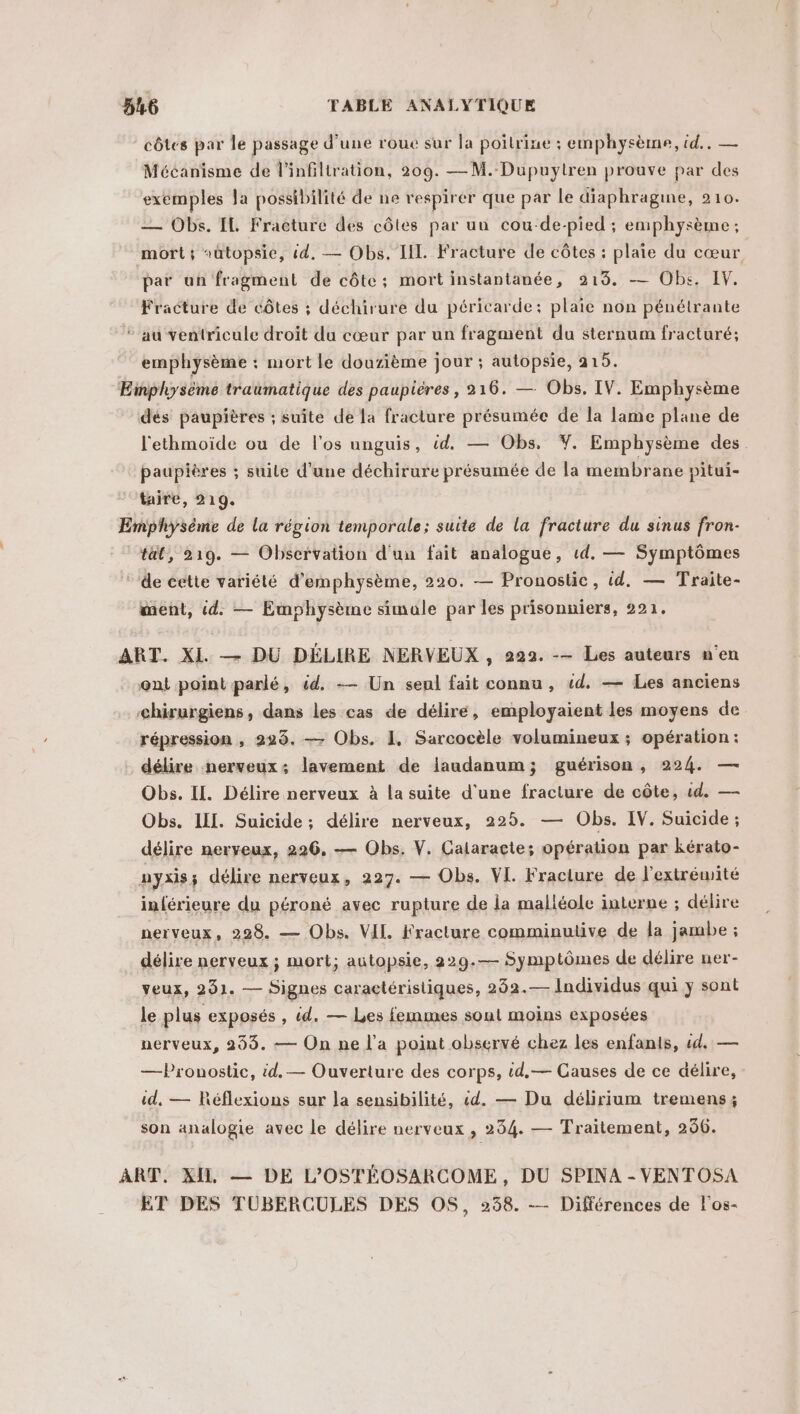 côtes par le passage d'une roue sur la poitrine : emphysème, id... — Mécanisme de l’infiltration, 209. —M. Dupuytren prouve par des exemples Ja possibilité de ne respirer que par le diaphragine, 210. — Obs. IL Fracture des côtes par uu cou-de-pied ; emphysème ; mort ; sütopsie, id. — Obs. IL Fracture de côtes : plaie du cœur par un fragment de côte; mort instantanée, 9219. — Obs. IV. Fracture de côtes ; déchirure du péricarde: plaie non pénélrante * au ventricule droit du cœur par un fragment du sternum fracturé; emphysème : mort le douzième jour ; autopsie, 215. Einpliysème traumatique des paupières, 216. — Obs. IV. Emphysème dés paupières ; suite de la fracture présumée de la lame plane de l'ethmoïde ou de l'os unguis, éd. — Obs, Y. Emphysème des paupières ; suile d’une déchirure présumée de la membrane pitui- taire, 219. Emphysème de la région temporale; suite de la fracture du sinus fron- tt, 219. — Observation d'un fait analogue, 1d. — Symptômes de éette variété d’emphysème, 220. — Pronostic, id. — Traite- ment, id. — Emphysème simule par les prisonniers, 221. ART. XI — DU DÉLIRE NERVEUX , 222. -— Les auteurs n'en ont point parlé, éd. -— Un seul fait connu, 1d. — Les anciens chirurgiens, dans les cas de déliré, employaient les moyens de répression , 223. — Obs. 1. Sarcocèle volumineux ; opération: délire nerveux: lavement de laudanum; guérison, 224. — Obs. IL. Délire nerveux à la suite d'une fracture de côte, id. — Obs. IL. Suicide; délire nerveux, 225. — Obs. IV. Suicide ; délire nerveux, 226. — Obs. V. Galaracte; opération par kérato- nyxis; délire nerveux, 227. — Obs. VI. Fracture de l'extrémité inférieure du péroné avec rupture de la malléole interne ; délire nerveux, 228. — Obs. VIL Fracture comminutive de la jambe ; délire nerveux ; mort; autopsie, 229.— Symptômes de délire ner- veux, 291. — Signes caractéristiques, 292.— Individus qui y sont le plus exposés , td. — Les femmes soul moins exposées nerveux, 269. — On ne l’a point observé chez les enfants, id. — —Pronostic, id. — Ouverture des corps, td,— Causes de ce délire, id, — Réflexions sur la sensibilité, «4. — Du délirium tremens; son analogie avec le délire nerveux , 254. — Traitement, 256. ART. XI. — DE L'OSTÉOSARCOME, DU SPINA - VENTOSA ET DES TÜBERCULES DES OS, 238. — Différences de l'os-