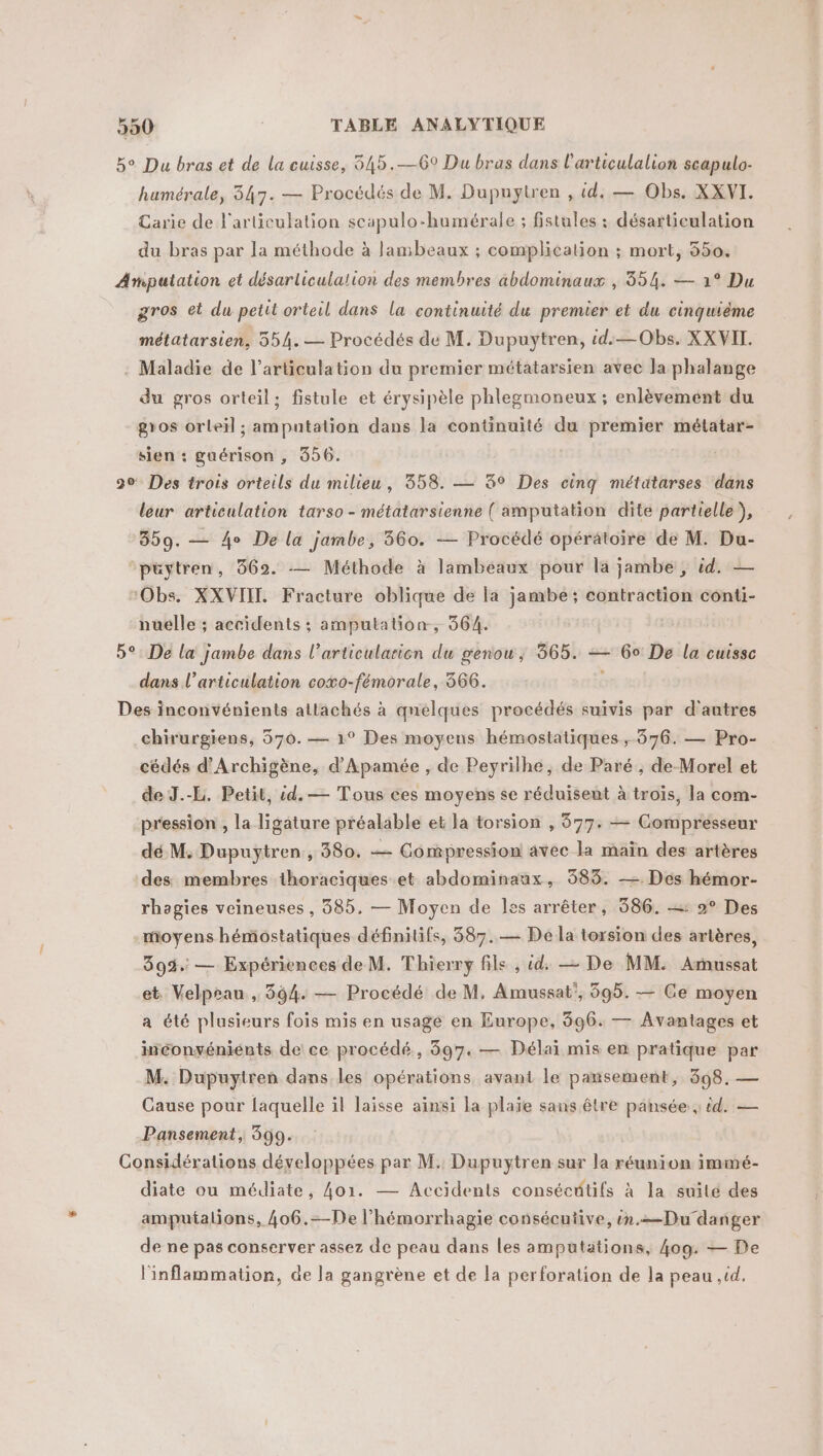 5° Du bras et de la cuisse, 545.—69 Du bras dans l’articulalion scapulo- humérale, 347. — Procédés de M. Dupuytren , id. — Obs. XXVI. Carie de l'articulation scapulo-humérale ; fistules : désarticulation du bras par la méthode à lambeaux ; complication ; mort, 550. Ampatation et désarliculation des membres abdominaux , 354. — 1° Du gros et du petit orteil dans la continuité du premier et du cinquième métatarsien, 554. — Procédés de M. Dupuytren, id.—Obs. XX VIT. Maladie de l’articulation du premier métatarsien avec la phalange du gros orteil; fistule et érysipèle phlegmoneux; enlèvement du gros orleïl ; amputation dans la continuité du premier métatar- sien : guérison , 856. 20 Des trois orteils du milieu, 358. — 3° Des cinq métätarses dans leur articulation tarso - métatarsienne ( amputation dite partielle), 359. — 4e De la jambe, 360. — Procédé opérätoire de M. Du- ‘püytren, 3692. -— Méthode à lambéaux pour la jambe, id. — ‘Obs. XXVIIL. Fracture oblique de la jambé ; contraction conti- nuelle ; accidents ; amputation, 364. 5°: De la jambe dans l’articularion du genou, 365. = 60 De la cuisse dans l'articulation coxo-fémorale, 366. | Des inconvénients attachés à quelques procédés suivis par d'autres chirurgiens, 570. — 1° Des moyens hémostatiques , 376. — Pro- cédés d’Archigène, d’Apamée , de Peyrilhe, de Paré ; de Morel et de J.-L. Petit, cd. — Tous ces moyens se réduisent à troïs, la com- pression , la ligature préalable et la torsion , 877: — Compresseur dé M. Dupuytren, 580. — Compression avec la maïn des artères des membres thoraciques et abdominaux, 583. — Des hémor- rhagies veineuses , 885. — Moyen de Îles arrêter, 386. : 2° Des moyens hémostatiques définitifs, 387.— De la torsion des artères, 399. — Expériences de M. Thierry file , id, — De MM. Arussat et. Velprau , 394. — Procédé de M, Amussat’, 595. — Ce moyen a été plusieurs foïs mis en usage en Europe, 896. — Avantages et inconvénients de ce procédé, 397. — Délai mis en pratique par M. Dupuytren dans les opérations avant le pansement, 398. — Cause pour faquelle il laisse ainsi la plaïe sans être pansée ; id. — Pansement, 599. Considérations développées par M. Dupuytren sur la réunion immé- diate ou médiate, 4o1. — Accidents consécétifs à la suité des ampuialions, 406.=-De l’hémorrhagie consécutive, in.=Du danger de ne pas conserver assez de peau dans les amputations, 409. — De l'inflammation, de la gangrène et de la perforation de la peau ,id.