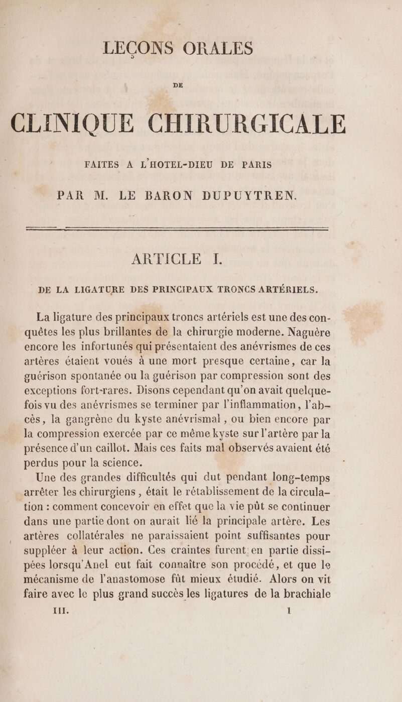 DE CLINIQUE CHIRURGICALE FAITES À L'HOTEL-DIEU DE PARIS PAR M. LE BARON DUPUYTREN. ARTICLE [H DE LA LIGATURE DES PRINCIPAUX TRONCS ARTÉRIELS. La ligature des principaux troncs artériels est une des con- quêtes les plus brillantes de la chirurgie moderne. Naguère encore les infortunés qui présentaient des anévrismes de ces artères étaient voués à une mort presque certaine, car la guérison spontanée ou la guérison par compression sont des exceptions fort-rares. Disons cependant qu’on avait quelque- fois vu des anévrismes se terminer par l'inflammation, l’ab- cès, la gangrène du kyste anévrismal , ou bien encore par la compression exercée par ce même kyste sur l'artère par la présence d'un caillot. Mais ces faits mal observés avaient été perdus pour la science. Une des grandes difficultés qui dut pendant long-temps arrêter les chirurgiens , était le rétablissement de Ja circula- tion : comment concevoir en effet que la vie püt se continuer dans une partie dont on aurait lié la principale artère. Les artères collatérales ne paraissaient point suffisantes pour suppléer à leur action. Ces craintes furent en partie dissi- pées lorsqu'Anel eut fait connaître son procédé, et que le mécanisme de l’anastomose fût mieux étudié. Alors on vit faire avec le plus grand succès les ligatures de la brachiale