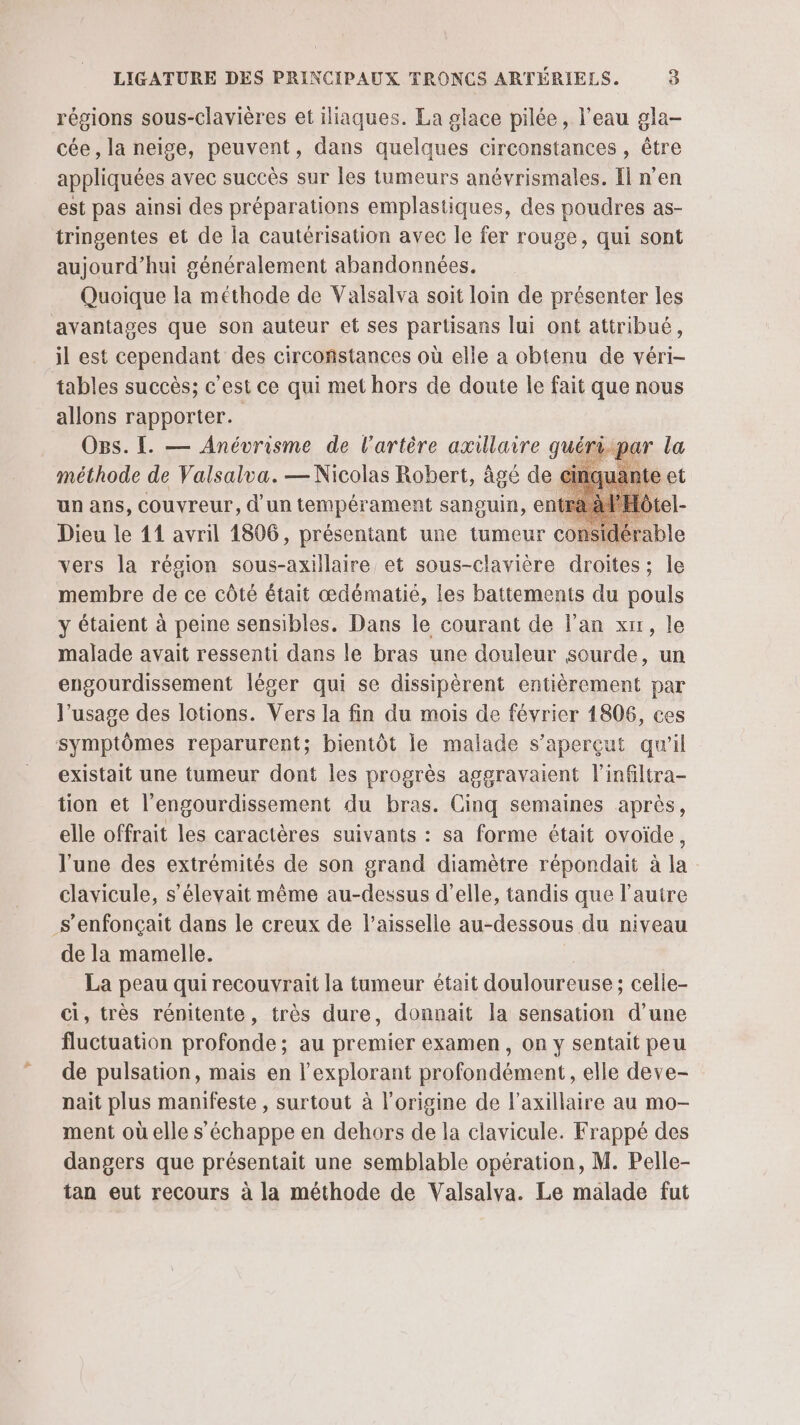 régions sous-clavières et iliaques. La glace pilée, l’eau gla- cée , la neige, peuvent, dans quelques circonstances , être appliquées avec succès sur les tumeurs anévrismales. Il n’en est pas ainsi des préparations emplastiques, des poudres as- tringentes et de la cautérisation avec le fer rouge, qui sont aujourd’hui généralement abandonnées. Quoique la méthode de Valsalva soit loin de présenter les avantages que son auteur et ses partisans lui ont attribué, il est cependant des circonstances où elle a obtenu de véri- tables succès; c'est ce qui met hors de doute le fait que nous allons rapporter. Os. I. — Anévrisme de l'artère axillaire quéri. méthode de Valsalva. — Nicolas Robert, âgé de un ans, Couvreur, d'un tempérament sanguin, en ) Dieu le 11 avril 1806, présentant une tumeur considérable vers la région sous-axillaire et sous-clavière droites ; le membre de ce côté était œdématié, les battements du pouls y étaient à peine sensibles. Dans le courant de l'an xn, le malade avait ressenti dans le bras une douleur sourde, un engourdissement léger qui se dissipèrent entièrement par l'usage des lotions. Vers la fin du mois de février 1806, ces symptômes reparurent; bientôt le malade s’aperçut qu’il existait une tumeur dont les progrès aggravaient l'infiltra- tion et l’engourdissement du bras. Cinq semaines après, elle offrait les caractères suivants : sa forme était ovoide, l’une des extrémités de son grand diamètre répondait à la clavicule, s'élevait même au-dessus d'elle, tandis que l’autre _s’enfonçait dans le creux de l’aisselle au-dessous du niveau de la mamelle. | La peau quirecouvrait la tumeur était douloureuse ; celle- ci, très rénitente, très dure, donnait la sensation d’une fluctuation profonde; au premier examen, on y sentait peu de pulsation, mais en l’explorant profondément, elle deve- nait plus manifeste , surtout à l'origine de l’axillaire au mo- ment où elle s'échappe en dehors de la clavicule. Frappé des dangers que présentait une semblable opération, M. Pelle- tan eut recours à la méthode de Valsalva. Le malade fut