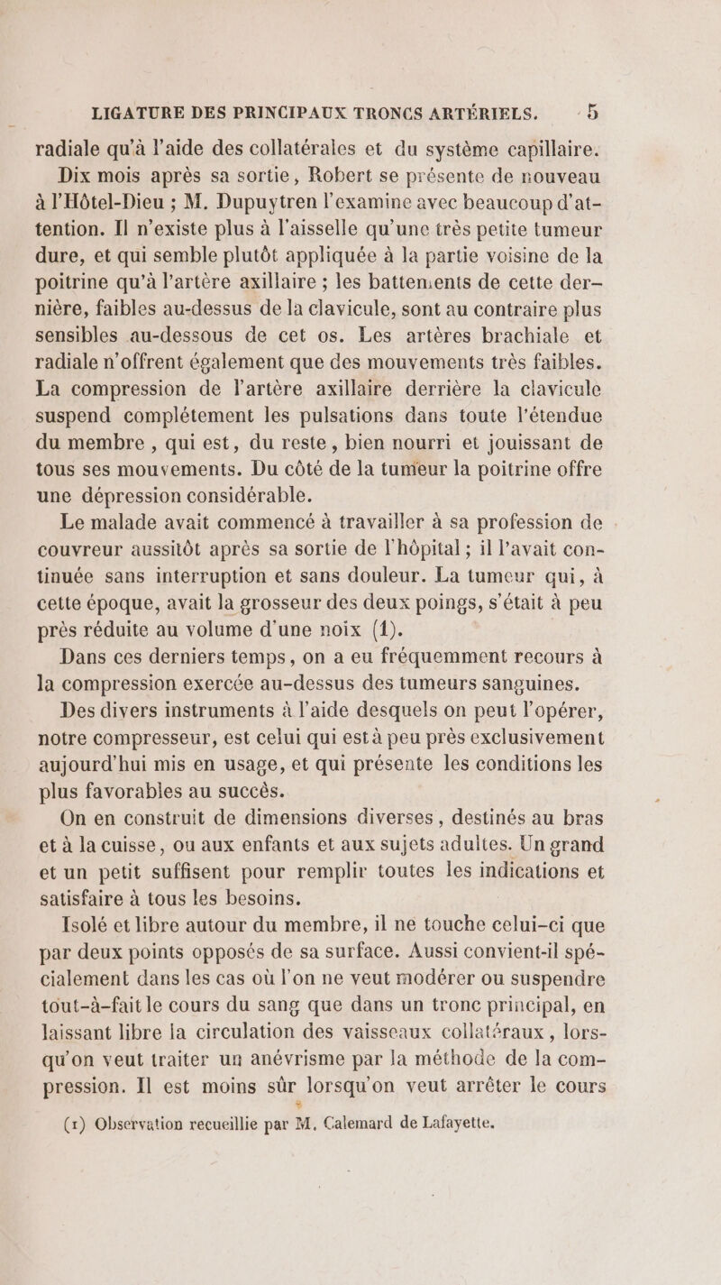 radiale qu'à l’aide des collatérales et du système capillaire. Dix mois après sa sortie, Robert se présente de nouveau à l'Hôtel-Dieu ; M. Dupuytren l'examine avec beaucoup d’at- tention. Il n'existe plus à l'aisselle qu’une très petite tumeur dure, et qui semble plutôt appliquée à la partie voisine de la poitrine qu’à l'artère axillaire ; les battements de cette der- nière, faibles au-dessus de la clavicule, sont au contraire plus sensibles au-dessous de cet os. Les artères brachiale et radiale n'offrent également que des mouvements très faibles. La compression de l'artère axillaire derrière la clavicule suspend complétement les pulsations dans toute l'étendue du membre , qui est, du reste, bien nourri et jouissant de tous ses mouvements. Du côté de la tumeur la poitrine offre une dépression considérable. Le malade avait commencé à travailler à sa profession de couvreur aussitôt après sa sortie de l'hôpital ; il Pavait con- tinuée sans interruption et sans douleur. La tumeur qui, à cette époque, avait la grosseur des deux poings, s'était à peu près réduite au volume d'une noix (1). Dans ces derniers temps, on a eu fréquemment recours à la compression exercée au-dessus des tumeurs sanguines. Des divers instruments à l’aide desquels on peut l'opérer, notre compresseur, est celui qui est à peu près exclusivement aujourd'hui mis en usage, et qui présente les conditions les plus favorables au succès. On en construit de dimensions diverses, destinés au bras et à la cuisse, ou aux enfants et aux sujets adultes. Un grand et un petit suffisent pour remplir toutes les indications et satisfaire à tous les besoins. Tsolé et libre autour du membre, il ne touche celui-ci que par deux points opposés de sa surface. Aussi convient-il spé- cialement dans les cas où l'on ne veut modérer ou suspendre tout-à-fait le cours du sang que dans un tronc principal, en laissant libre la circulation des vaisseaux collatéraux, lors- qu’on veut traiter un anévrisme par la méthode de la com- pression. Il est moins sûr lorsqu'on veut arrêter le cours $ (x) Observation recueillie par M. Calemard de Lafayette,