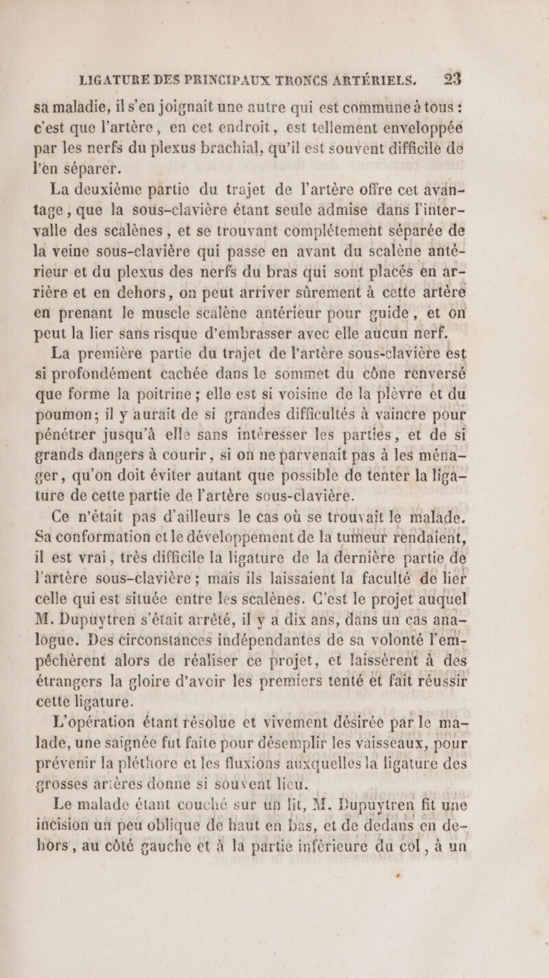 sa maladie, ils’ en joignait une autre qui est commune à tous : c'est que l'artère, en cet endroit, est tellement enveloppée par les nerfs du plexus brachial, qu’il est souvent difficile de l'en séparer. | La deuxième partie du trajet de l'artère offre cet avan- tage , que la sous-clavière étant seule admise dans l'inter- valle des scalènes , et se trouvant complétement séparée de la veine sous- itlslèré qui passe en avant du scalène anté- rieur et du plexus des nerfs du bras qui sont places en ar- rière et en dehors, on peut arriver sûrement à cette artère en prenant le muscle scalène antérieur pour guide, et on peut la lier sans risque d’embrasser avec elle aucun nerf. La première partie du trajet de l'artère sous-clavière èst si profondément cachée dans le sommet du cône renversé que forme la poitrine ; elle est si voisine de la plèvre et du poumon; il ÿ aurait de si grandes difficultés à vaincre pour pénétrer jusqu’à elle sans intéresser les parties, et de si grands dangers à courir, si on ne parvenait pas à les ména- ser, qu'on doit éviter autant que possible de tenter la liga- ture de cette partie de l'artère sous-clavière. Ce n’était pas d’ailleurs le cas où se trouvait le malade. Sa conformation et le développement de la tumeur rendaient, il est vrai, très difficile la ligature de la dernière partie &amp; l'artère sous-clavière ; maïs ils laissaient la faculté de lier celle qui est située entre Îes scalènes. C’est le projet auquel M. Dupuytren s'était arrêté, il y a dix ans, dans un cas ana logue. Des circonstances indépendantes de sa volonté r em- pêchèrent alors de réaliser ce projet, et laissèrent à des étrangers la gloire d’avoir les premiers tenté et fait réussir cette ligature. L'opération étant résolue et vivement désirée par le ma- lade, une saignée fut faite pour désemplir les vaisseaux, pour prévenir la pléthore et les fluxions auxquelles la ligature des grosses arières donne si souvent licu. Le malade étant couché sur un lit, M. Dupuytren fit une incision un peu oblique de haut en bas, et de dedans en de- hors, au côté gauche et à la partie inférieure du col, à un +