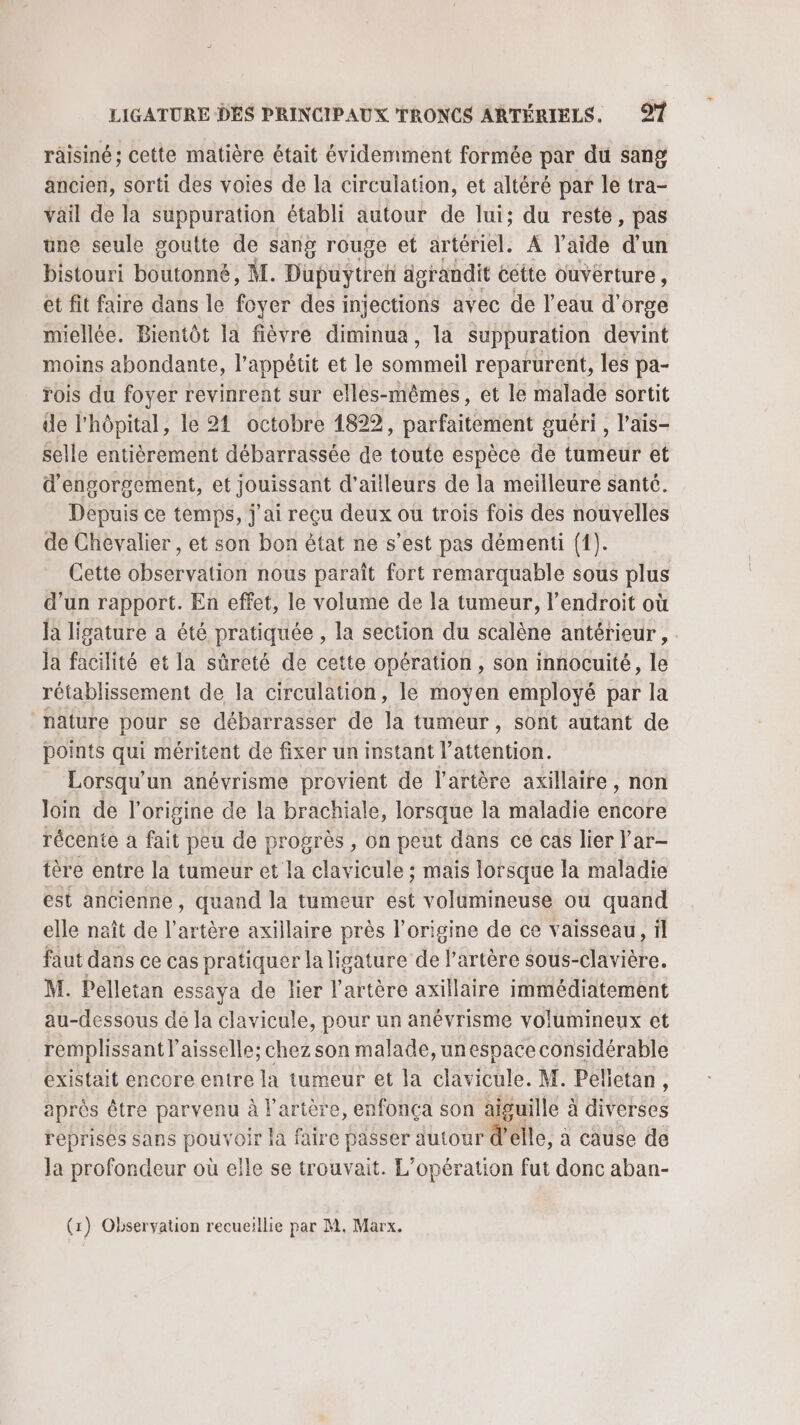 räisiné; cette matière était évidemment formée par du sang ancien, sorti des voies de la circulation, et altéré par le tra- vail de la suppuration établi autour de lui; du reste, pas üne seule goutte de sang rouge et artériel. À l’aide d’un bistouri boutonné, ML. Dupuytren ägrandit ectte ouvérture, et fit faire dans le foyer des injections avec de l'eau d'orge miellée. Bientôt la fièvre diminua, la suppuration devint moins abondante, l’appétit et le sommeil reparurent, les pa- rois du foyer revinrent sur elles-mêmes, et le malade sortit de l'hôpital, le 21 octobre 1822, parfaitement guéri , l’ais- selle entièrement débarrassée de toute espèce de tumeur et d'engorgement, et jouissant d’ailleurs de la meilleure santé. Depuis ce temps, j'ai reçu deux ou trois fois des nouvelles de Chevalier , et son bon état ne s’est pas démenti ({). Cette observation nous paraît fort remarquable sous plus d’un rapport. En effet, le volume de la tumeur, l'endroit où la ligature a été pratiquée , la section du scalène antérieur , : la facilité et la sûreté de cette opération, son innocuité, le rétablissement de la circulation, le moyen employé par la nature pour se débarrasser de la tumeur, sont autant de points qui méritent de fixer un instant l'attention. Lorsqu'un anévrisme provient de l'artère axillaire, non loin de l’origine de la brachiale, lorsque la maladie encore récente à fait peu de progrès , on peut dans ce cas lier l’ar- tère entre la tumeur et la clavicule ; mais lorsque la maladie est ancienne, quand la tumeur est volumineuse où quand elle naît de l'artère axillaire près l’origine de ce vaisseau, il faut dans ce cas pratiquer la ligature de l'artère sous-clavière. M. Pelletan essaya de lier l'artère axillaire immédiatement au-dessous dé la clavicule, pour un anévrisme volumineux et remplissant l'aisselle; chez son malade, unespace considérable existait encore entre la tumeur et la clavicule. M. Pelletan, après être parvenu à l’arière, enfonça son aiguille à diverses reprises sans pour oir la faire passer autour d'elle, à cause de Ja profondeur où elle se trouvait. L'opération fut donc aban- (1) Observation recueillie par M, Marx.