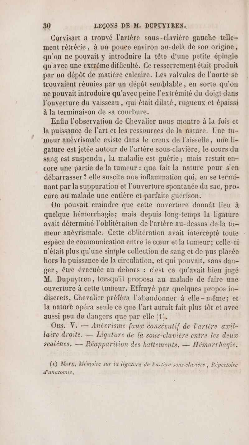 Corvisart a trouvé l'artère sous-clavière gauche telle- ment rétrécie, à un pouce environ au-delà de son origine, qu'on ne pouvait y introduire la tête d’une petite épingle qu'avec une extrême difficulté. Ce resserrement était produit par un dépôt de matière calcaire. Les valvules de l'aorte se trouvaient réunies par un dépôt semblable, en sorte qu’on ne pouvait introduire qu'avec peine l'extrémité du doigt dans l'ouverture du vaisseau , qui était dilaté, rugueux et épaissi à la terminaison de sa courbure. Enfin l'observation de Chevalier nous montre à la fois et la puissance de l’art et les ressources de la nature. Une tu- meur anévrismale existe dans le creux de l’aisselle, une li- gature est jetée autour de l'artère sous-clavière, le cours du sang est suspendu, la maladie est guérie ; mais restait en- core une partie de la tumeur : que fait la nature pour s’en débarrasser ? elle suscite une inflammation qui, en se termi- nant par la suppuration et l'ouverture spontanée du sac, pro- cure au malade une entière et-parfaite guérison. On pouvait craindre que cette ouverture donnèt lieu à quelque hémorrhagie; mais depuis long-temps la ligature avait déterminé l'oblitération de l'artère au-dessus dela tu- meur anévyrismale. Cette ocblitération avait intercepté toute espèce de communication entre le cœur et la tumeur; celle-ci n’était plus qu'une simple collection de sang et de pus placée hors la puissance de la circulation, et qui pouvait, sans dan- ger, être évacuée au dehors : c’est ce qu'avait bien jugé M. Dupuytren, lorsqu'il proposa au malade de faire une ouverture à cette tumeur. Effrayé par quelques propos in- discrets, Chevalier préféra l'abandonner à elle-même; et la nature opéra seule ce que l’art aurait fait plus tôt et avec aussi peu de dangers que par elle {1}. O8s. V. — Anévrisme faux consécutif de l'artère axil- laire droite. — Ligature de la sous-clavière entre les deux scalènes. — Réapparition des battements. — Hémorrhagie. (x) Marx, Mémoire sur la ligature de l'artère sous.clavière | Répertoire d'anatomie, |