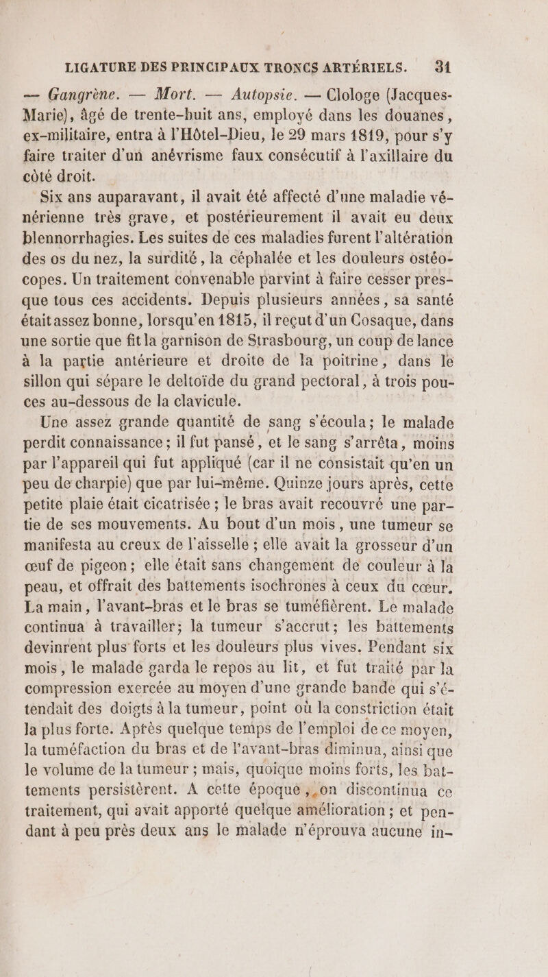 — (rangrène. — Mort. — Autopsie. — Clologe (Jacques- Marie), âgé de trente-buit ans, employé dans les douanes, ex-militaire, entra à l'Hôtel-Dieu, le 29 mars 1819, pour s’y faire traiter d’un anévrisme faux consécutif à l’axillaire du côté droit. Six ans auparavant, il avait été affecté d’une maladie vé- nérienne très grave, et postérieurement il avait eu deux blennorrhagies. Les suites de ces maladies furent l’altération des os du nez, la surdité, la céphalée et les douleurs ostéo- copes. Un traitement convenable parvint à faire cesser pres- que tous ces accidents. Depuis plusieurs années, sa santé étaitassez bonne, lorsqu’en 1815, il reçut d'un Cosaque, dans une sortie que fit la garnison de Strasbourg, un coup de lance à la partie antérieure et droite de la poitrine, dans le sillon qui sépare le deltoïde du grand pectoral, à trois pou- ces au-dessous de la clavicule. Une assez grande quantité de sang s’écoula; le malade perdit connaissance ; il fut pansé, et le sang s'arrêta, moins par l'appareil qui fut appliqué {car il ne consistait qu’en un peu de charpie) que par lui-même. Quinze jours après, cette petite plaie était cicatrisée ; le bras avait recouvré une par- tie de ses mouvements. Au bout d’un mois, une tumeur se manifesta au creux de l'aisselle ; elle avait la grosseur d’un œuf de pigeon; elle était sans changement de couleur à Ja peau, et offrait des battements isochrones à ceux du cœur. La main, l’avant-bras et le bras se tuméfièrent. Le malade continua à travailler; là tumeur s’accrut; les battements devinrent plus forts et les douleurs plus vives. Pendant six mois , le malade garda le repos au lit, et fut traité par la compression exercée au moyen d’une grande bande qui s’é- tendait des doists à la tumeur, point où la constriction était Ja plus forte. Après quelque temps de l'emploi de ce moyen, la tuméfaction du bras et de l’avant-bras diminua, ainsi que le volume de la tumeur ; mais, quoique moins forts, les bat- tements persistèrent. À cette époqué },on discontinua ce traitement, qui avait apporté quelque amélioration ; et pen- dant à peu près deux ans le malade n’éprouva aucune in-