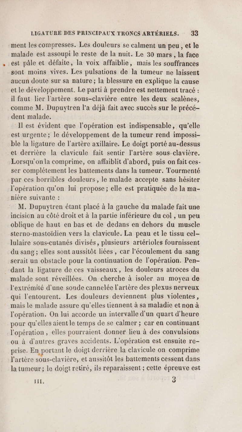 ment les compresses. Les douleurs se calment un peu, et le malade est assoupi le reste de la nuit. Le 30 mars, la face est pâle et défaite, la voix affaiblie, mais les souffrances sont moins vives. Les pulsations de la tumeur ne laissent aucun doute sur sa nature ; la blessure en explique la cause et le développement. Le parti à prendre est nettement tracé : il faut lier l'artère sous-clavière entre les deux scalènes, comme M. Dupuytren l’a déjà fait avec succès sur le précé- dent malade. Ilest évident que l'opération est indispensable, qu’elle est urgente; le développement de la tumeur rend impossi- ble la ligature de l'artère axillaire. Le doigt porté au-dessus et derrière la clavicule fait sentir l'artère sous-clavière. Lorsqu'on la comprime, on affaiblit d'abord, puis on fait ces- ser complétement les battements dans la tumeur. Tourmenté par ces horribles douleurs, le malade accepte sans hésiter l'opération qu'on lui propose; elle est pratiquée de la ma- -nière suivante : M. Dupuytren étant placé à la gauche du malade fait une incision au côté droit et à la partie inférieure du col , un peu oblique de haut en bas et de dedans en dehors du muscle sterno-mastoïdien vers la clavicule. La peau et le tissu cel- lulaire sous-cutanés divisés, plusieurs artérioles fournissent du sang ; elles sont aussitôt liées , car l'écoulement du sang serait un obstacle pour la continuation de l'opération. Pen- _ dant la ligature de ces vaisseaux, les douleurs atroces du malade sont réveillées. On cherche à isoler au moyen de l'extrémité d’une sonde cannelée l'artère des plexus nerveux qui l'entourent. Les douleurs deviennent plus violentes, mais le malade assure qu’elles tiennent à sa maladie et non à l'opération. On lui accorde un intervalle d'un quart d'heure pour qu’elles aient le temps de se calmer ; car en continuant l'opération, elles pourraient donner lieu à des convulsions ou à d'autres graves accidents. L'opération est ensuite re- prise. En portant le doigt derrière la clavicule on comprime l'artère sous-clavière, et aussitôt les battements cessent dans la tumeur; le doigt retiré, ils reparaissent ; cette épreuve est LEL, | 3