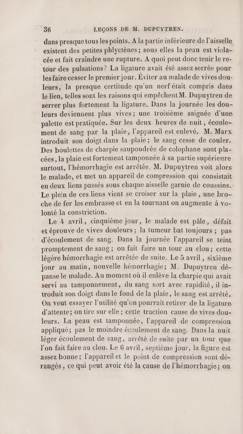 dans presque tous les points. À la partie inférieure de l’aisselle existent des petites phlyctènes ; sous elles Ja peau est vivla- _cée et fait craindre une rupture. À quoi peut donc tenir le re- tour-des pulsations? La ligature avait été assez serrée pour les faire cesser le premier jour. Éviter au malade de vives dou- leurs, la presque certitude qu'un nerfétait compris dans le lien, telles sont les raisons qui empêchent M. Dupuytren de serrer plus fortement la ligature. Dans la journée les dou- leurs deviennent plus vives; une troisième saignée d'une palette est pratiquée. Sur les deux heures de nuit, écoule- ment de sang par la plaie, l'appareil est enlevé. M. Marx introduit son doigt dans la plaie; le sang cesse de couler. Des boulettes de charpie saupoudrée de colophane sont pla- cées, la plaie est fortement tamponnée à sa partie supérieure surtout, l'hémorrhagie est arrêtée. M. Dupuytren voit alors le malade, et met un appareil de compression qui consistait en deux liens passés sous chaque aisselle garnie de coussins. Le plein de ces liens vient se croiser sur la plaie, une bro- che de fer les embrasse et en la tournant on augmente à vo- lonié la constriction. Le 4 avril, cinquième jour, le malade est pâle, défait et éprouve de vives douleurs ; la tumeur bat toujours ; pas d'écoulement de sang. Dans la journée l'appareil se teint promptement de sang ; on fait faire un tour au clou; cette légère hémorrhagie est arrêtée de suite. Le 5 avril, sixième jour au maün, nouvelle hémorrhagie; M: Dupuytren dé- panse le malade. Au moment où il enlève la charpie qui avait servi au tamponnement, du sang sort avec rapidité, il in- troduit son doigt dans le fond de la plaie, le sang est arrêté. On veut essayer l’utilité qu'on pourrait retirer de la ligature d'attente; on tire sur elle ; cette traction cause de vives dou- leurs. La peau est tamponnée, l’appareil de compression appliqué; pas le moindre écoulement de sang. Bans la nuit léger écoulement de sang, arrêté de suite par un tour que l'on fait faire au clou. Le 6 avril, septième jour, la figure est assez bonne; l'appareil et le point de compression sont dé- rangés , Ce qui peut avoir été la cause de l'hémorrhagie; on