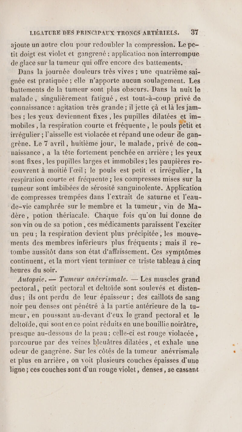 ajoute un autre clou pour redoubler la compression. Le pe- tit doigt est violet et gangrené ; application non interrompue de glace sur la tumeur qui offre encore des battements. Dans la journée douleurs très vives ; une quatrième sai- gnée est pratiquée ; elle n'apporte aucun soulagement. Les battements de la tumeur sont plus obscurs. Dans la nuit le malade , singulièrement fatigué , est tout-à-coup privé de connaissance : agitation très grande ; il jette çà et là les jam- bes ; les yeux deviennent fixes , les pupilles dilatées et im- mobiles , la respiration courte et fréquente , le pouls petit et irrégulier ; Vaisselle est violacée et répand une odeur de gan- grène. Le 7 avril, huitième jour, le malade, privé de con- naissance , a la tête fortement penchée en arrière ; les yeux sont fixes, les pupilles larges et immobiles ; les paupières re- couvrent à moitié l'œil; le pouls est petit et irrégulier, la respiration courte et fréquente ; les compresses mises sur la tumeur sont imbibées de sérosité sanguinolente. Application de compresses trempées dans l'extrait de saturne et l’eau- de-vie camphrée sur le membre et la tumeur, vin de Ma- dère, potion thériacale. Chaque fois qu'on lui donne de son vin ou de sa potion, ces médicaments paraissent l’exciter un peu; la respiration devient plus précipitée, les mouve- ments des membres inférieurs plus fréquents ; mais il re- tombe aussitôt dans son état d’affaissement. Ces symptômes continuent, et la mort vient terminer ce triste tableau à cinq heures du soir. Autopsie. — Tumeur anévrismale. — Les muscles grand pectoral, petit pectoral et deltoïde sont soulevés et disten- dus ; ils ont perdu de leur épaisseur ; des caillots de sang noir peu denses ont pénétré à la partie antérieure de la tu- meur, en poussant au-devant d'eux le grand pectoral et le deltoïde, qui sont en ce point réduits en une bouillie noirâtre, presque au-dessous de la peau; celle-ci est rouge violacée, parcourue par des veines bleuâtres dilatées , et exhale une odeur de gangrène. Sur les côtés de la tumeur anévrismale et plus en arrière, on voit plusieurs couches épaisses d'une ligne ; ces couches sont d’un rouge violet, denses, se cassont