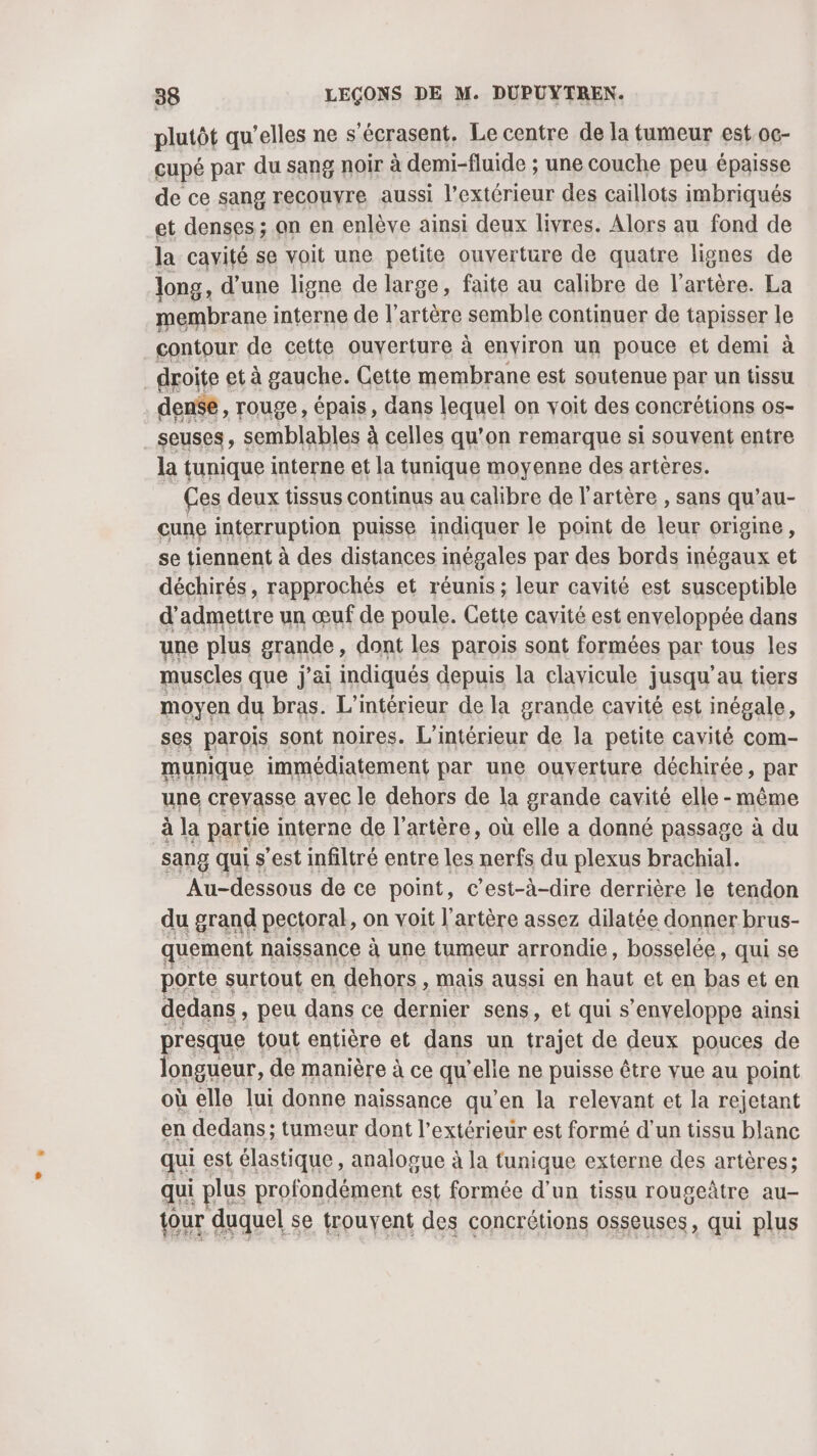 plutôt qu’elles ne s’écrasent. Le centre de la tumeur est oc- cupé par du sang noir à demi-fluide ; une couche peu épaisse de ce sang recouyre aussi l’extérieur des caillots imbriqués et denses ; an en enlève ainsi deux livres. Alors au fond de la cavité se voit une petite ouverture de quatre lignes de Jong, d’une ligne de large, faite au calibre de l'artère. La membrane interne de l'artère semble continuer de tapisser le contour de cette ouverture à environ un pouce et demi à droite et à gauche. Cette membrane est soutenue par un tissu den$e, rouge, épais, dans lequel on voit des concrétions os- seuses, semblables à celles qu’on remarque si souvent entre la tunique interne et la tunique moyenne des artères. Ces deux tissus continus au calibre de l'artère , sans qu’au- cune interruption puisse indiquer le point de leur origine, se tiennent à des distances inégales par des bords inégaux et déchirés, rapprochés et réunis ; leur cavité est susceptible d'admettre un œuf de poule. Cette cavité est enveloppée dans une plus grande, dont les parois sont formées par tous les muscles que j'ai indiqués depuis la clavicule jusqu'au tiers moyen du bras. L'intérieur de la grande cavité est inégale, ses parois sont noires. L'intérieur de la petite cavité com- munique immédiatement par une ouverture déchirée, par une creyasse avec le dehors de la grande cavité elle -même à la partie interne de l'artère, où elle a donné passage à du sang qui s’est infiltré entre les nerfs du plexus brachial. Au-dessous de ce point, c’est-à-dire derrière le tendon du grand pectoral, on voit l'artère assez dilatée donner brus- quement naissance à une tumeur arrondie, bosselée, qui se porte surtout en dehors , mais aussi en haut et en bas et en dedans, peu dans ce dernier sens, et qui s “enveloppe ainsi presque tout entière et dans un trajet de deux pouces de longueur, de manière à ce qu'elle ne puisse être vue au point où elle lui donne naissance qu'en la relevant et la rejetant en dedans ; tumeur dont l'extérieur est formé d’un tissu blanc qui est élastique, analogue à la tunique externe des artères; qui plus profondément est formée d'un tissu rougeâtre au- tour duquel se trouyent des concrétions osseuses, qui plus