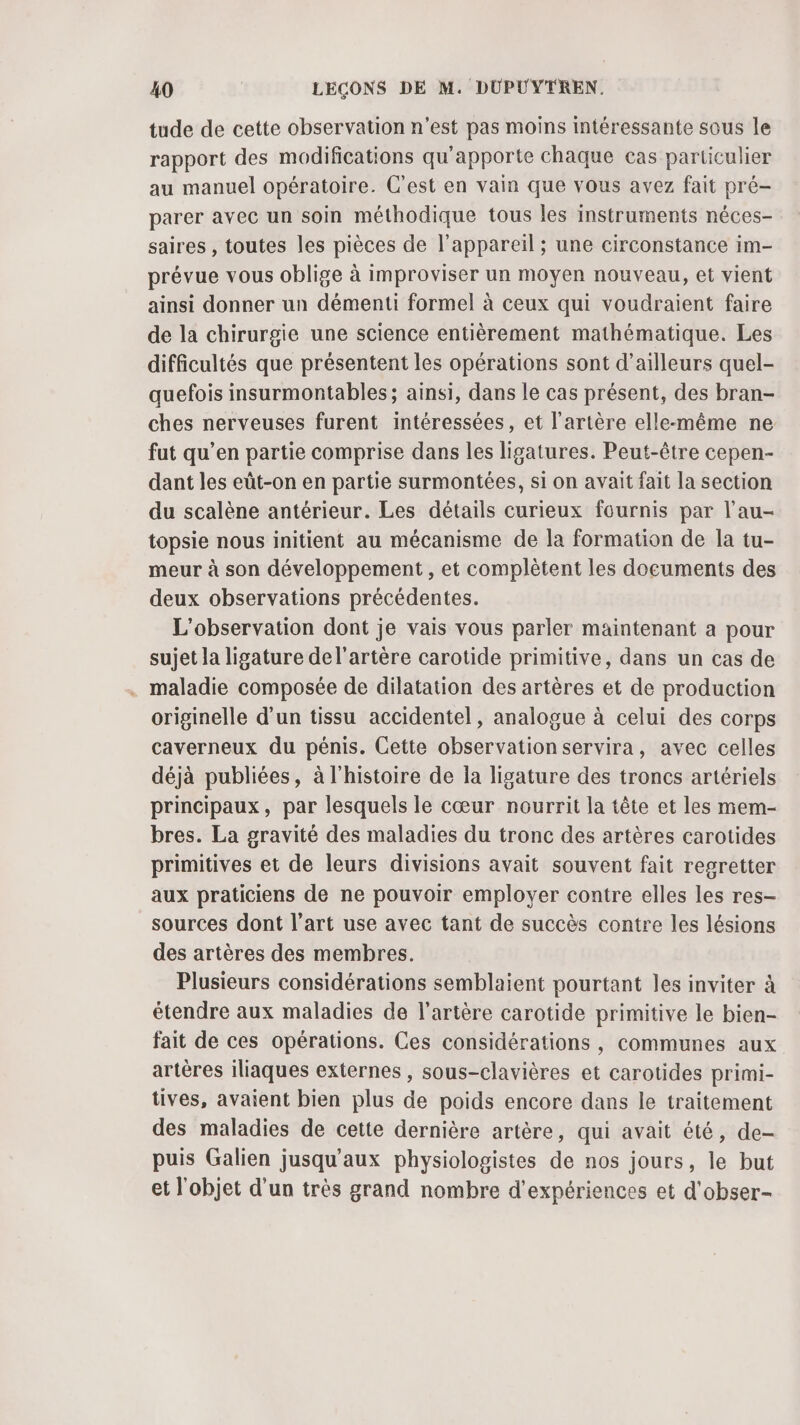 tude de cette observation n'est pas moins intéressante sous le rapport des modifications qu’apporte chaque cas particulier au manuel opératoire. C’est en vain que vous avez fait pré- parer avec un soin méthodique tous les instruments néces- saires , toutes les pièces de l'appareil ; une circonstance im- prévue vous oblige à improviser un moyen nouveau, et vient ainsi donner un démenti formel à ceux qui voudraient faire de la chirurgie une science entièrement mathématique. Les difficultés que présentent les opérations sont d’ailleurs quel- quefois insurmontables; ainsi, dans le cas présent, des bran- ches nerveuses furent intéressées, et l'artère elle-même ne fut qu’en partie comprise dans les ligatures. Peut-être cepen- dant les eût-on en partie surmontées, si on avait fait la section du scalène antérieur. Les détails curieux fournis par l’au- topsie nous initient au mécanisme de la formation de la tu- meur à son développement , et complètent les documents des deux observations précédentes. L'observation dont je vais vous parler maintenant a pour sujet la ligature de l'artère carotide primitive, dans un cas de . maladie composée de dilatation des artères et de production originelle d'un tissu accidentel, analogue à celui des corps caverneux du pénis. Cette observation servira, avec celles déjà publiées, à l’histoire de la ligature des troncs artériels principaux, par lesquels le cœur nourrit la tête et les mem- bres. La gravité des maladies du tronc des artères carotides primitives et de leurs divisions avait souvent fait regretter aux praticiens de ne pouvoir employer contre elles les res- sources dont l’art use avec tant de succès contre les lésions des artères des membres. Plusieurs considérations semblaient pourtant les inviter à étendre aux maladies de l'artère carotide primitive le bien- fait de ces opérations. Ces considérations , communes aux artères iliaques externes , sous-clavières et carotides primi- tives, avaient bien plus de poids encore dans le traitement des maladies de cette dernière artère, qui avait été, de- puis Galien jusqu'aux physiologistes de nos jours, le but et l'objet d'un très grand nombre d'expériences et d'obser-