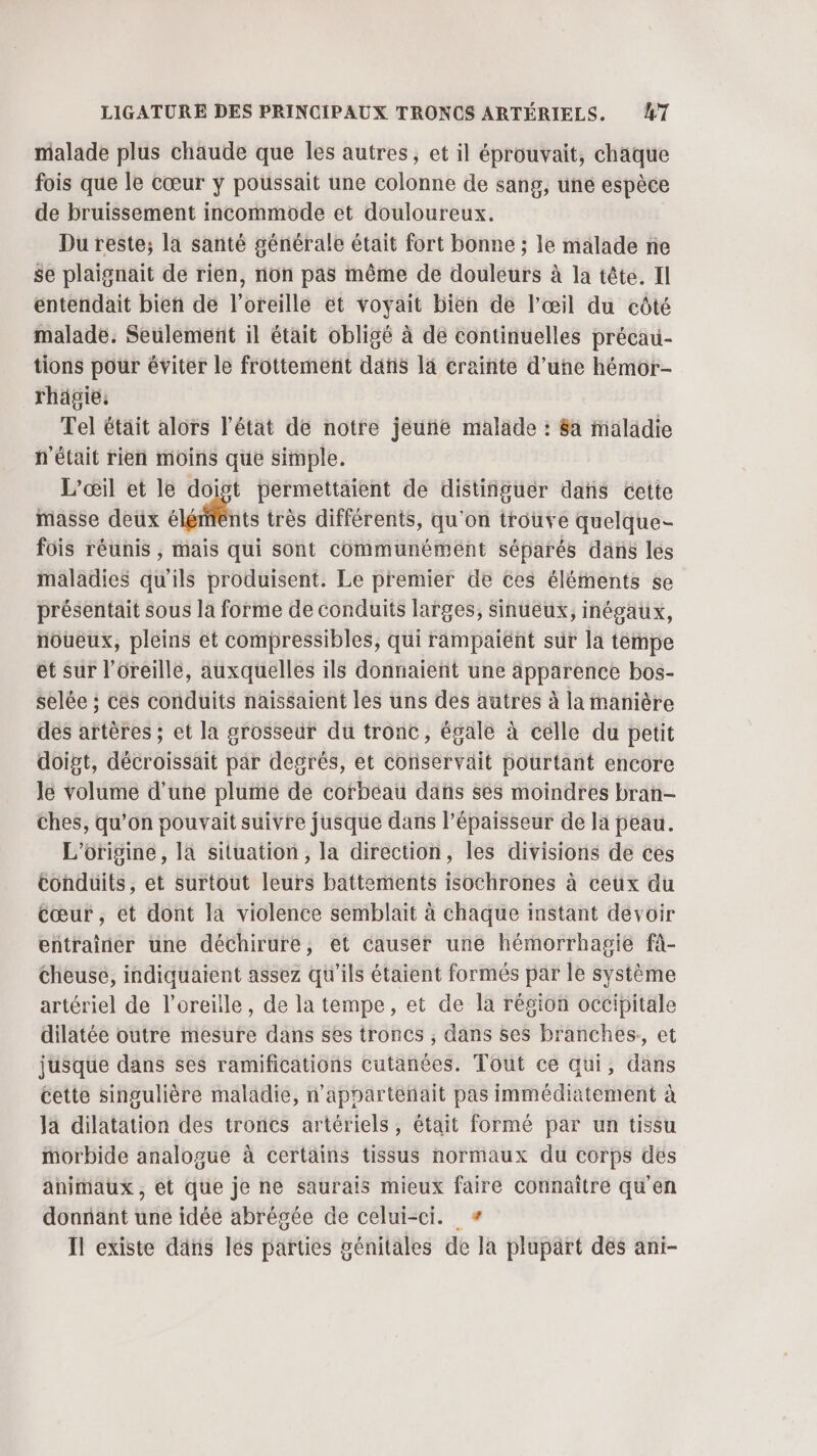 malade plus chaude que les autres, et il éprouvait, chaque fois que le cœur y poussait une colonne de sang, une espèce de bruissement incommode et douloureux. Du reste; la santé générale était fort bonne ; le malade ne se plaignait de rien, non pas même de douleurs à la tête. Il entendait bien de l'oreille et voyait bien de l'œil du côté malade. Seulement il était obligé à de continuelles précau- tions pour éviter le frottement dans là crainte d’uñe hémor- rhägie; Tel était alors l'état de notre jeuñe malade : 8a maladie n'était rien moins que simple. L'œil et le doigt permettaient de distiñguer dans cette masse deux este très différents, qu'on trouve quelque- fois réunis , mais qui sont communément séparés dans les maladies qu'ils produisent. Le premier de Ces éléments se présentait sous là forme de conduits larges, sinuéux, inégaux, noueux, pleins et compressibles, qui rampaiéht sur la tempe et sur l'oreille, auxquelles ils donnaient une apparence bos- selée : cés conduits naissaient les uns des autres à la manière dés artères ; et la grosseur du tronc, égale à celle du petit doigt, décroissait par degrés, et conservait pourtant encore le volume d’une plumé de cofbéau dans ses moindres bran- Ches, qu’on pouvait suivre jusque dans l'épaisseur de la peau. L'origine, la situation, la direction, les divisions de ces Conduits, et surtout leurs battements isochrones à ceux du Cœur , et dont la violence semblait à chaque instant devoir entrainer une déchirure, et causer une hémorrhagie fà- Cheuse, indiquaient assez qu'ils étaient formés par le système artériel de l'oreille, de la tempe, et de la région occipitale dilatée outre mesure dans ses troncs , dans ses branches, et jusque dans ses ramifications cutanées. Tout ce qui, dans cette singulière maladie, n’appartenait pas immédiatement à la dilatation des troncs artériels, était formé par un tissu morbide analogue à certains tissus normaux du corps dés animaux , et que je ne saurais mieux faire connaître qu'en donnant une idée abrégée de celui-ci. # Il existe dans lés parties génitales de la plupart dés ani-