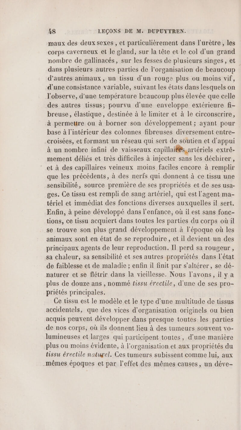 maux des deux sexes , et particulièrement dans l’urètre , les corps caverneux et le gland, sur la tête et le col d’un grand nombre de gallinacés, sur les fesses de plusieurs singes, et dans plusieurs autres parties de l’organisation de beaucoup d’autres animaux, un tissu d'un rouge plus ou moins vif, d'une consistance variable, suivant les états dans lesquels on l'observe, d’une température beaucoup plus élevée que celle des autres tissus; pourvu d'une enveloppe extérieure fi- breuse, élastique , destinée à le limiter et à le circonscrire, à permettre ou à borner son développement ; ayant pour base à l'intérieur des colonnes fibreuses diversement entre- croisées, et formant un réseau qui sert de soutien et d'appui à un nombre infini de vaisseaux capillaifés,artériels extrè- mement déliés et très difficiles à injecter sans les déchirer, et à des capillaires veineux moins faciles encore à remplir que les précédents, à des nerfs qui donnent à ce tissu une sensibilité, source première de ses propriétés et de ses usa- ges. Ce tissu est rempli de sang artériel, qui est l'agent ma- tériel et immédiat des fonctions diverses auxquelles il sert. Enfin, à peine développé dans l'enfance, où il est sans fonc- tions, ce tissu acquiert dans toutes les parties du corps où il se trouve son plus grand développement à l’époque où les animaux sont en état de se reproduire , et il devient un des principaux agents de leur reproduction. Il perd sa rougeur , sa chaleur, sa sensibilité et ses autres propriétés dans l’état de faiblesse et de maladie ; enfin il finit par s’altérer, se dé- naturer et se flétrir dans la vieillesse. Nous l'avons, il y a plus de douze ans , nommé fissu érectile, d'une de ses pro- priétés principales. Ce tissu est le modèle et le type d’une multitude de tissus accidentels, que des vices d'organisation originels ou bien acquis peuvent développer dans presque toutes les parties de nos corps, où ils donnent lieu à des tumeurs souvent vo- lumineuses et larges qui participent toutes, d'une manière plus ou moins évidente, à l'organisation et aux propriétés du tissu érectile naturel. Ces tumeurs subissent comme lui, aux .mêmes époques et par l'effet des mêmes causes, un déve-