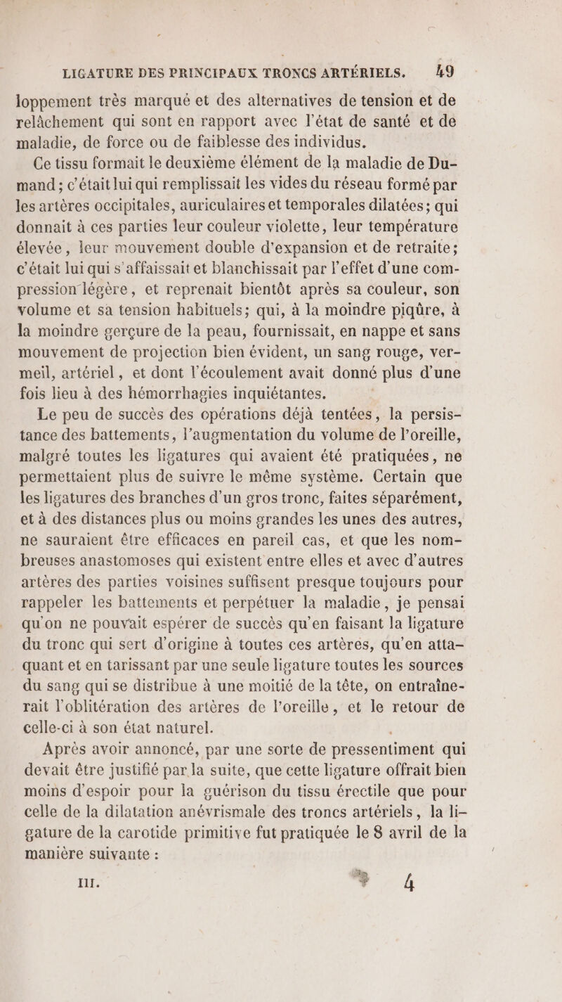 loppement très marqué et des alternatives de tension et de relâchement qui sont en rapport avec l’état de santé et de maladie, de force ou de faiblesse des individus. Ce tissu formait le deuxième élément de Ia maladie de Du- mand ; c'était lui qui remplissait les vides du réseau formé par les artères occipitales, auriculaires et temporales dilatées ; qui donnait à ces parties leur couleur violette, leur température élevée, leur mouvement double d'expansion et de retraite; c'était lui qui s’affaissait et blanchissait par l'effet d'une com- pression légère, et reprenait bientôt après sa couleur, son volume et sa tension habituels; qui, à la moindre piqüre, à la moindre gerçure de la peau, fournissait, en nappe et sans mouvement de projection bien évident, un sang rouge, ver- meil, artériel, et dont l'écoulement avait donné plus d’une fois lieu à des hémorrhagies inquiétantes. Le peu de succès des cpérations déjà tentées, la persis- tance des battements, l’augmentation du volume de l’oreille, malgré toutes les ligatures qui avaient été pratiquées, ne permettaient plus de suivre le même système. Certain que les ligatures des branches d'un gros tronc, faites séparément, et à des distances plus ou moins grandes les unes des autres, ne sauraient être efficaces en pareil cas, et que les nom- breuses anastomoses qui existent entre elles et avec d’autres artères des parties voisines suffisent presque toujours pour rappeler les battements et perpétuer la maladie, je pensai qu'on ne pouvait espérer de succès qu’en faisant la ligature du tronc qui sert d'origine à toutes ces artères, qu'en atta- quant et en tarissant par une seule ligature toutes les sources du sang qui se distribue à une moitié de la tête, on entraîne- rait l’oblitération des artères de l'oreille, et le retour de celle-ci à son état naturel. Après avoir annoncé, par une sorte de pressentiment qui devait être justifié par la suite, que cette ligature offrait bien moins d'espoir pour la guérison du tissu érectile que pour celle de la dilatation anévrismale des troncs artériels, la li- gature de la carotide primitive fut pratiquée le 8 avril de la manière suivante : HI. + 4
