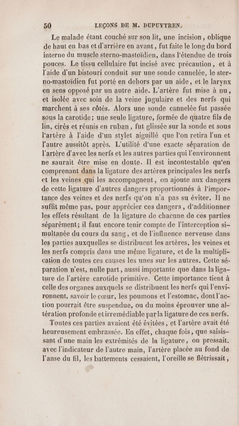 Le malade étant couché sur son lit, une incision, oblique de haut en bas et d’arrière en avant, fut faite le long du bord interne du muscle sterno-mastoïdien, dans l'étendue de trois pouces. Le tissu cellulaire fut incisé avec précaution, et à l'aide d'un bistouri conduit sur une sonde cannelée, le ster- no-mastoïdien fut porté en dehors par un aide, et le larynx en sens opposé par un autre aide. L’artère fut mise à nu, et isolée avec soin de la veine jugulaire et des nerfs qui marchent à ses côtés. Alors une sonde cannelée fut passée sous la carotide; une seule ligature, formée de quatre fils de lin, cirés et réunis en ruban, fut plissée sur la sonde et sous l'artère à l'aide d’un stylet aiguillé que l’on retira l'un et l'autre aussitôt après. L’utilité d’une exacte séparation de l'artère d'avec les nerfs et les autres parties qui l’environnent ne saurait être mise en doute. Îl est incontestable qu’en comprenant dans la ligature des artères principales les nerfs et les veines qui les accompagnent, on ajoute aux dangers de cette ligature d'autres dangers proportionnés à l’impor- tance des veines et des nerfs qu’on n’a pas su éviter. Il ne suffit même pas, pour apprécier ces dangers , d’additionner les effets résultant de la ligature de chacune de ces parties séparément ; 1l faut encore tenir compte de l’interception si- multanée du cours du sang, et de l’influence nerveuse dans les parties auxquelles se distribuent les artères, les veines et les nerfs compris dans une même ligature, et de la multipli- cation de toutes ces causes les unes sur les autres. Cette sé- paration n’est, nulle part, aussi importante que dans la liga- ture de l'artère carotide primitive. Cette importance tient à celle des organes auxquels se distribuent les nerfs qui l'envi- ronnent, savoir le cœur, les poumons et l'estomac, dont l'ac- tion pourrait être suspendue, ou du moins éprouver une al- tération profonde etirremédiable par la ligature de ces nerfs. Toutes ces parties avaient été évitées , et l'artère avait été heureusement embrassée. En effet, chaque fois, que saisis- sant d’une main les extrémités de la ligature, on pressait. ayec l'indicateur de l’autre main, l'artère placée au fond de l'anse du fil, les battements cessaient, l'oreille se flétrissait ,