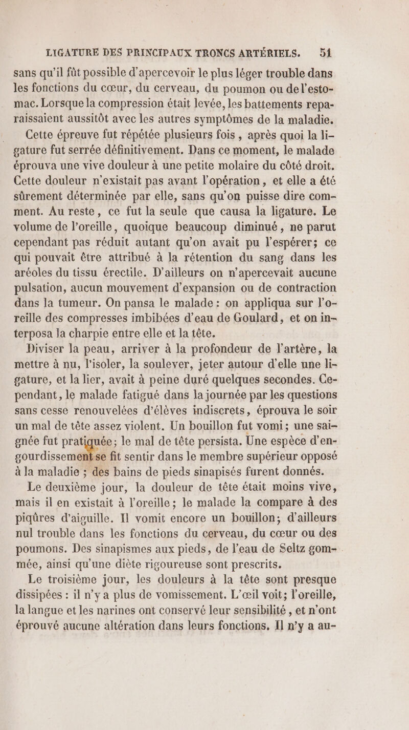 sans qu’il fût possible d'apercevoir le plus léger trouble dans les fonctions du cœur, du cerveau, du poumon ou del’esto- mac. Lorsque la compression était levée, les battements repa- raissaient aussitôt avec les autres symptômes de la maladie. Cette épreuve fut répétée plusieurs fois , après quoi la li- gature fut serrée définitivement. Dans ce moment, le malade éprouva une vive douleur à une petite molaire du côté droit. Cette douleur n'existait pas avant l'opération, et elle a été sûrement déterminée par elle, sans qu'on puisse dire com- ment. Au reste, ce fut la seule que causa la ligature. Le volume de l'oreille, quoique beaucoup diminué, ne parut cependant pas réduit autant qu'on avait pu l’espérer; ce qui pouvait être attribué à la rétention du sang dans les aréoles du tissu érectile. D'ailleurs on n’apercevait aucune pulsation, aucun mouvement d'expansion ou de contraction dans la tumeur. On pansa le malade : on appliqua sur l’o- reille des compresses imbibées d’eau de Goulard, et on in- terposa la charpie entre elle et la tête. Diviser la peau, arriver à la profondeur de l'artère, la mettre à nu, l’isoler, la soulever, jeter autour d'elle une li- gature, et la lier, avait à peine duré quelques secondes. Ce- pendant, le malade fatigué dans la journée par les questions sans cesse renouvelées d'élèves indiscrets, éprouva le soir un mal de tête assez violent. Un bouillon fut vomi; une sai- gnée fut pratiquée; le mal de tête persista. Une espèce d’en- ne fit sentir dans le membre supérieur opposé à la maladie ; des bains de pieds sinapisés furent donnés. Le doéfléme jour, la douleur de tête était moins vive, mais il en existait à l'oreille ; le malade la compare à des piqûres d’aiguille. Il vomit encore un bouillon, d’ailleurs nul trouble dans les fonctions du cerveau, du cœur ou des poumons. Des sinapismes aux pieds, de l’eau de Seltz gom- . mée, ainsi qu'une diète rigoureuse sont prescrits. Le troisième jour, les douleurs à la tête sont presque dissipées : il n’y a plus de vomissement. L’œil voit; l'oreille, la langue et les narines ont conservé leur sensibilité , et n’ont éprouvé aucune altération dans leurs fonctions, Il n’y a au-