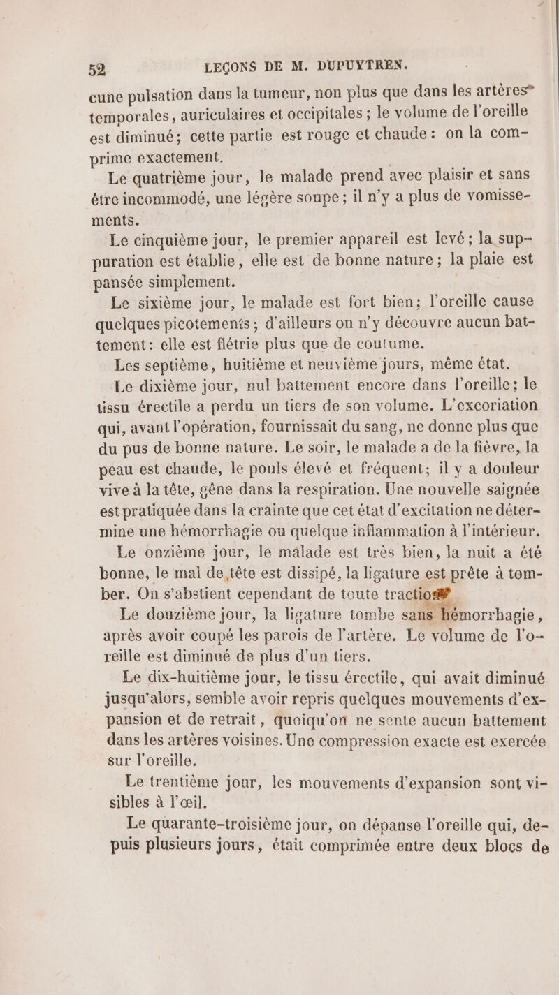 cune pulsation dans la tumeur, non plus que dans Îles artères” temporales, auriculaires et occipitales ; le volume de l'oreille est diminué; cette partie est rouge et chaude: on la com- prime exactement. | Le quatrième jour, le malade prend avec plaisir et sans être incommodé, une légère soupe; il n’y a plus de vomisse- ments. Le cinquième jour, le premier appareil est levé; la sup- puration est établie, elle est de bonne nature; la plaie est pansée simplement. Le sixième jour, le malade est fort bien; l'oreille cause quelques picotements ; d’ailleurs on n’y découvre aucun bat- tement: elle est flétrie plus que de coutume. Les septième, huitième et neuvième jours, même état. Le dixième jour, nul battement encore dans l'oreille; le tissu érectile a perdu un tiers de son volume. L’excoriation qui, avant l'opération, fournissait du sang, ne donne plus que du pus de bonne nature. Le soir, le malade a de la fièvre, la peau est chaude, le pouls élevé et fréquent; il y a douleur vive à la tête, gène dans la respiration. Une nouvelle saignée est pratiquée dans la crainte que cet état d'excitation ne déter- mine une hémorrhagie ou quelque inflammation à l'intérieur. Le onzième jour, le malade est très bien, la nuit a été bonne, le mal de tête est dissipé, la ligature est prête à tom- ber. On s’abstient cependant de toute tractio® | Le douzième jour, la ligature tombe sans hémorrhagie, après avoir coupé les parois de l'artère. Le volume de l’o- reille est diminué de plus d’un tiers. Le dix-huitième jour, le tissu érectile, qui avait diminué jusqu'alors, semble avoir repris quelques mouvements d’ex- pansion et de retrait, quoiqu'’on ne sente aucun battement dans les artères voisines. Une compression exacte est exercée sur l'oreille. Le trentième jour, les mouvements d'expansion sont vi- sibles à l’œil. | Le quarante-troisième jour, on dépanse l'oreille qui, de- puis plusieurs jours, était comprimée entre deux blocs de