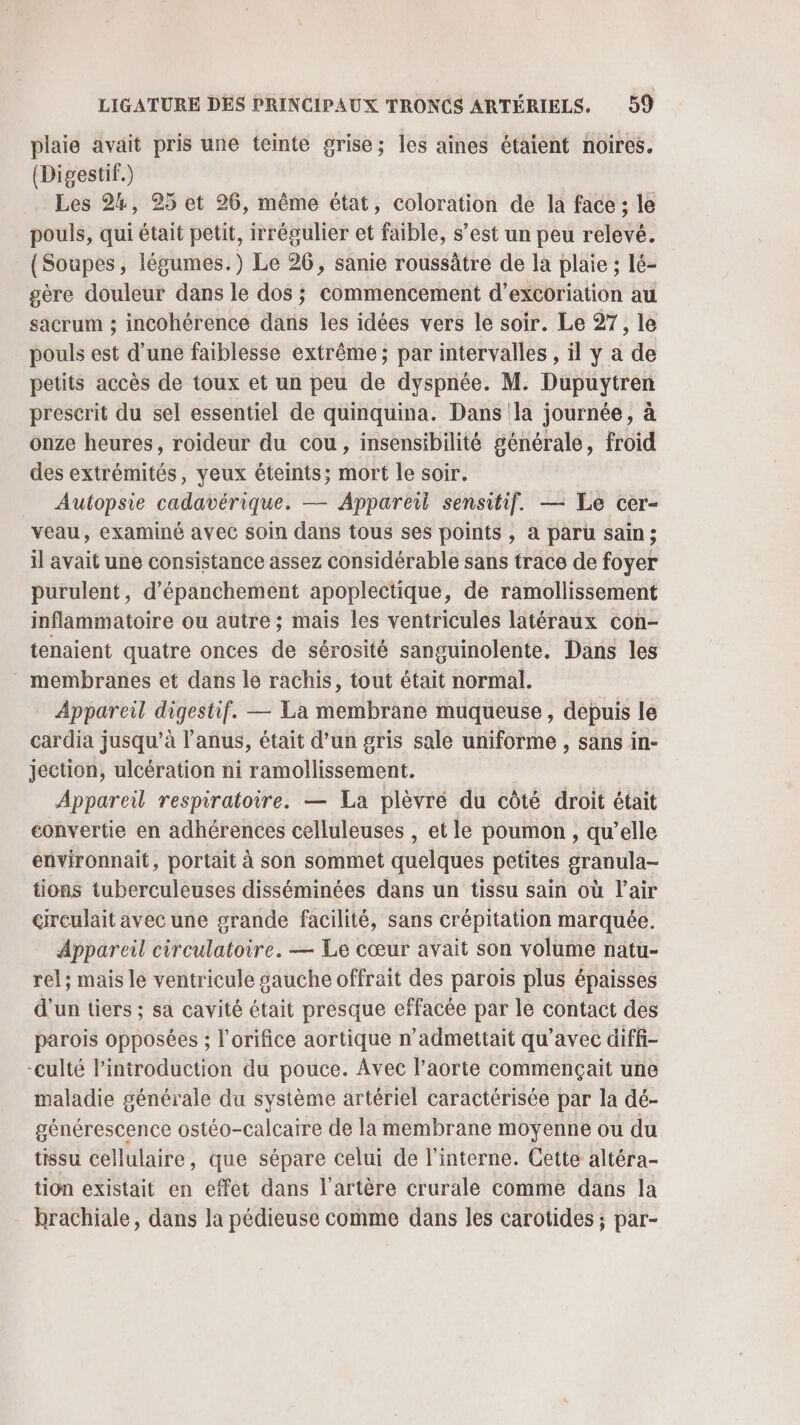 plaie avait pris une teinte grise; les aiînes étaient noires. (Digestif.) Les 24, 25 et 26, même état, coloration de la face ; le pouls, qui était petit, irrégulier et faible, s’est un peu relevé. (Soupes, légumes.) Le 26, sanie roussâtre de la plaie ; lé- gère douleur dans le dos ; commencement d’excoriation au sacrum ; incohérence dans les idées vers le soir. Le 27, le pouls est d’une faiblesse extrême ; par intervalles , il y a de petits accès de toux et un peu de dyspnée. M. Dupuytren prescrit du sel essentiel de quinquina. Dans la journée, à onze heures, roideur du cou, insensibilité générale, froid des extrémités, yeux éteints; mort le soir. Autopsie cadavérique. — Appareil sensitif. — Le cer- veau, examiné avec soin dans tous ses points , à paru sain ; il avait une consistance assez considérable sans trace de foyer purulent, d’épanchement apoplectique, de ramollissement inflammatoire ou autre ; mais les ventricules latéraux con- tenaient quatre onces de sérosité sanguinolente, Dans les * membranes et dans le rachis, tout était normal. Appareil digestif. — La membrane muqueuse, depuis le cardia jusqu’à l'anus, était d’un gris sale uniforme , sans in- jection, ulcération ni ramollissement. Appareil respiratoire. — La plèvré du côté droit était convertie en adhérences celluleuses , et le poumon , qu’elle environnait, portait à son sommet quelques petites granula- tions tuberculeuses disséminées dans un tissu sain où l'air cireulait avec une grande facilité, sans crépitation marquée. Appareil circulatoire. — Le cœur avait son volume natu- rel; mais le ventricule gauche offrait des parois plus épaisses d'un tiers ; sa cavité était presque effacée par le contact des parois opposées ; l'orifice aortique n’admettait qu'avec diffi- -culté l'introduction du pouce. Avec l'aorte commençait une maladie générale du système artériel caractérisée par la dé- générescence ostéo-calcaire de la membrane moyenne ou du tissu Cellulaire, que sépare celui de l'interne. Cette altéra- tion existait en effet dans l'artère crurale comme dans la brachiale, dans la pédieuse comme dans les carotides ; par-