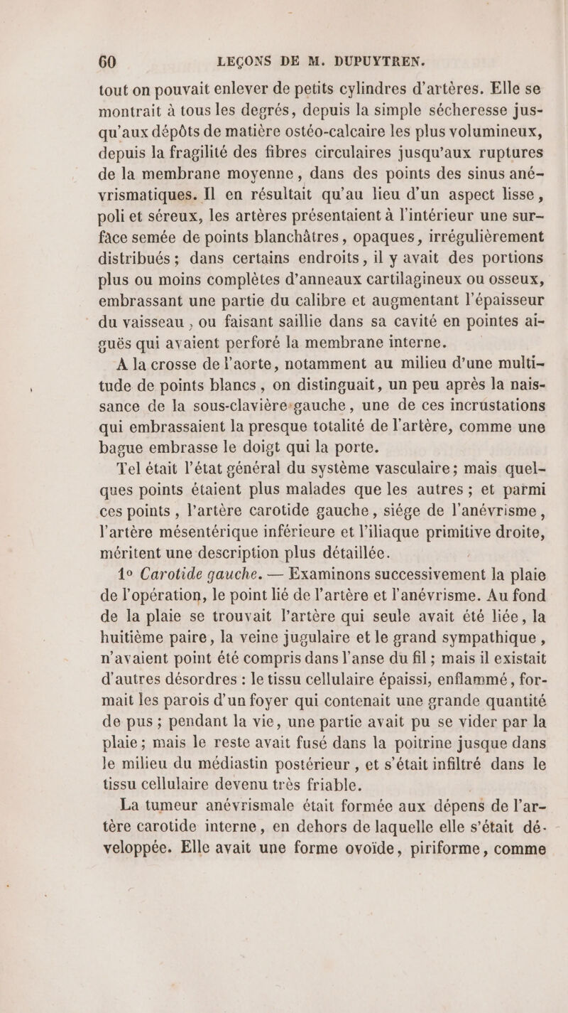 tout on pouvait enlever de petits cylindres d’artères. Elle se montrait à tous les degrés, depuis la simple sécheresse jus- qu'aux dépôts de matière ostéo-calcaire les plus volumineux, depuis la fragilité des fibres circulaires jusqu'aux ruptures de la membrane moyenne, dans des points des sinus ané- vrismatiques. Il en résultait qu’au lieu d’un aspect lisse, poli et séreux, les artères présentaient à l'intérieur une sur- face semée de points blanchâtres, opaques, irrégulièrement distribués ; dans certains endroits , il y avait des portions plus ou moins complètes d’anneaux cartilagineux ou osseux, embrassant une partie du calibre et augmentant l'épaisseur du vaisseau , ou faisant saillie dans sa cavité en pointes ai- guës qui avaient perforé la membrane interne. À la crosse de l'aorte, notamment au milieu d’une multi- tude de points blancs, on distinguait, un peu après la nais- sance de la sous-clavière:gauche, une de ces incrüstations qui embrassaient la presque totalité de l'artère, comme une bague embrasse le doigt qui la porte. Tel était l’état général du système vasculaire; mais quel- ques points étaient plus malades que les autres ; et parmi ces points , l'artère carotide gauche, siége de l’anévrisme, l'artère mésentérique inférieure et l’iliaque primitive droite, méritent une description plus détaillée. 4° Carotide gauche. — Examinons successivement la plaie de l'opération, le point lié de l'artère et l'anévrisme. Au fond de la plaie se trouvait l’artère qui seule avait été liée, la huitième paire, la veine jugulaire et le grand sympathique, n'avaient point été compris dans l’anse du fil ; mais il existait d'autres désordres : le tissu cellulaire épaissi, enflammé , for- mait les parois d’un foyer qui contenait une grande quantité de pus ; pendant la vie, une partie avait pu se vider par la plaie; mais le reste avait fusé dans la poitrine jusque dans le milieu du médiastin postérieur , et s'était infiltré dans le tissu cellulaire devenu très friable. La tumeur anévrismale était formée aux dépens de l’ar- tère carotide interne, en dehors de laquelle elle s’était dé- veloppée. Elle avait une forme ovoïde, piriforme, comme