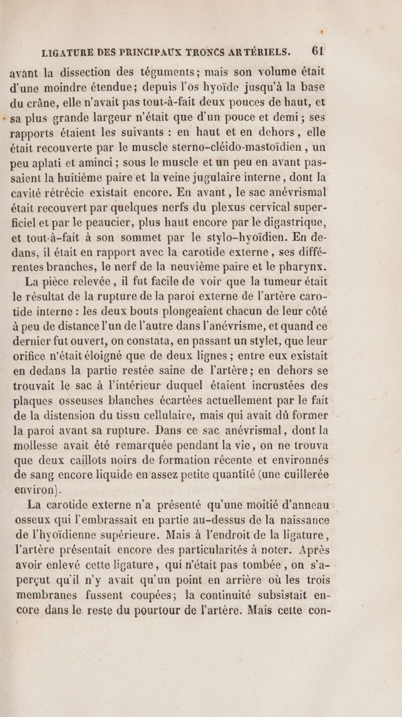 * LA avant la dissection des téguments ; mais son volume était d'une moindre étendue; depuis l'os hyoïde jusqu’à la base du crâne, elle n'avait pas tout-à-fait deux pouces de haut, et sa plus grande largeur n’était que d’un pouce et demi; ses rapports étaient les suivants : en haut et en dehors, elle était recouverte par le muscle sterno-cléido-mastoïdien , un peu aplati et aminci ; sous le muscle et un peu en avant pas- saient la huitième paire et la veine jugulaire interne, dont la cavité rétrécie existait encore. En avant, le sac anévrismal était recouvert par quelques nerfs du plexus cervical super- ficiel et par le peaucier, plus haut encore par le digastrique, et tout-à-fait à son sommet par le stylo-hyoïdien. En de- dans, il était en rapport avec la carotide externe , ses diffé- rentes branches, le nerf de la neuvième paire et le pharynx. La pièce relevée , il fut facile de voir que la tumeur était le résultat de la rupture de la paroi externe de l'artère caro- tide interne : les deux bouts plongeaient chacun de leur côté à peu de distance l’un de l’autre dans l’anévrisme, et quand ce dernier fut ouvert, on constata, en passant un stylet, que leur orifice n’était éloigné que de deux lignes ; entre eux existait en dedans la partie restée saine de l'artère; en dehors se trouvait le sac à l’intérieur duquel étaient incrustées des plaques osseuses blanches écartées actuellement par le fait de la distension du tissu cellulaire, mais qui avait dü former la paroi avant sa rupture. Dans ce sac anévrismal, dont la mollesse avait été remarquée pendant la vie, on ne trouva que deux caillots noirs de formation récente et environnés de sang encore liquide en assez petite quantité (une cuillerée environ). La carotide externe n’a présenté qu’une moitié d’anneau osseux qui l'embrassait en partie au-dessus de la naissance de l’hyoïdienne supérieure. Mais à l'endroit de la ligature, l'artère présentait encore des particularités à noter. Après avoir enlevé cette ligature, qui n’était pas tombée , on s’a- perçut qu'il n’y avait qu'un point en arrière où les trois membranes fussent coupées; la continuité subsistait en- core dans le reste du pourtour de l'artère. Mais cette con-