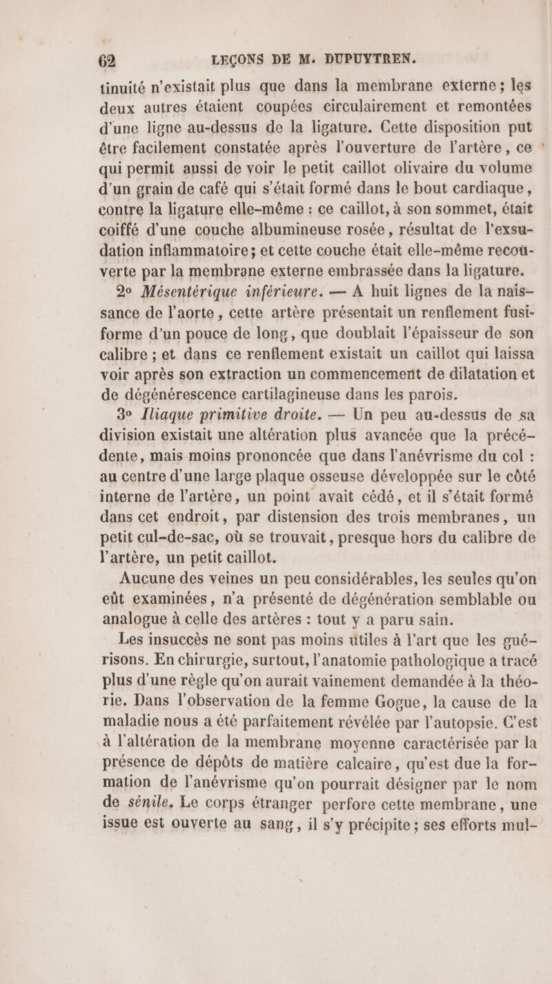 tinuité n’existait plus que dans la membrane externe ; les deux autres étaient coupées circulairement et remontées d’une ligne au-dessus de la ligature. Cette disposition put être facilement constatée après l'ouverture de l'artère, ce qui permit aussi de voir le petit caillot olivaire du volume d’un grain de café qui s'était formé dans le bout cardiaque, contre la ligature elle-même : ce caillot, à son sommet, était coiffé d’une couche albumineuse rosée, résultat de l’exsu- dation inflammatoire ; et cette couche était elle-même recoü- verte par la membrane externe embrassée dans la ligature. 20 Mésentérique inférieure. — À huit lignes de la naïs- sance de l'aorte, cette artère présentait un renflement fusi- forme d’un pouce de long, que doublait l'épaisseur de son calibre ; et dans ce renflement existait un caillot qui laissa voir après son extraction un commencement de dilatation et de dégénérescence cartilagineuse dans les parois. 30 Iliaque primitive droite. — Un peu au-dessus de sa division existait une altération plus avancée que la précé- dente, mais moins prononcée que dans l’anévrisme du col : au centre d'une large plaque osseuse développée sur le côté interne de l'artère, un point avait cédé, et il s'était formé dans cet endroit, par distension des trois membranes, un petit cul-de-sac, où se trouvait, presque hors du calibre de l'artère, un petit caillot. Aucune des veines un peu considérables, les seules qu’on eût examinées, n'a présenté de dégénération semblable ou analogue à celle des artères : tout y a paru sain. Les insuccès ne sont pas moins ütiles à l’art que les gué- risons. En chirurgie, surtout, l'anatomie pathologique a tracé plus d’une règle qu’on aurait vainement demandée à la théo- rie. Dans l'observation de la femme Gogue, la cause de la maladie nous a été parfaitement révélée par l’autopsie. C’est à l’altération de la membrane moyenne caractérisée par la présence de dépôts de matière calcaire, qu'est due la for- mation de l’anévrisme qu’on pourrait désigner par le nom de sénile, Le corps étranger perfore cette membrane, une issue est ouverte au sang, il s’y précipite ; ses efforts mul-