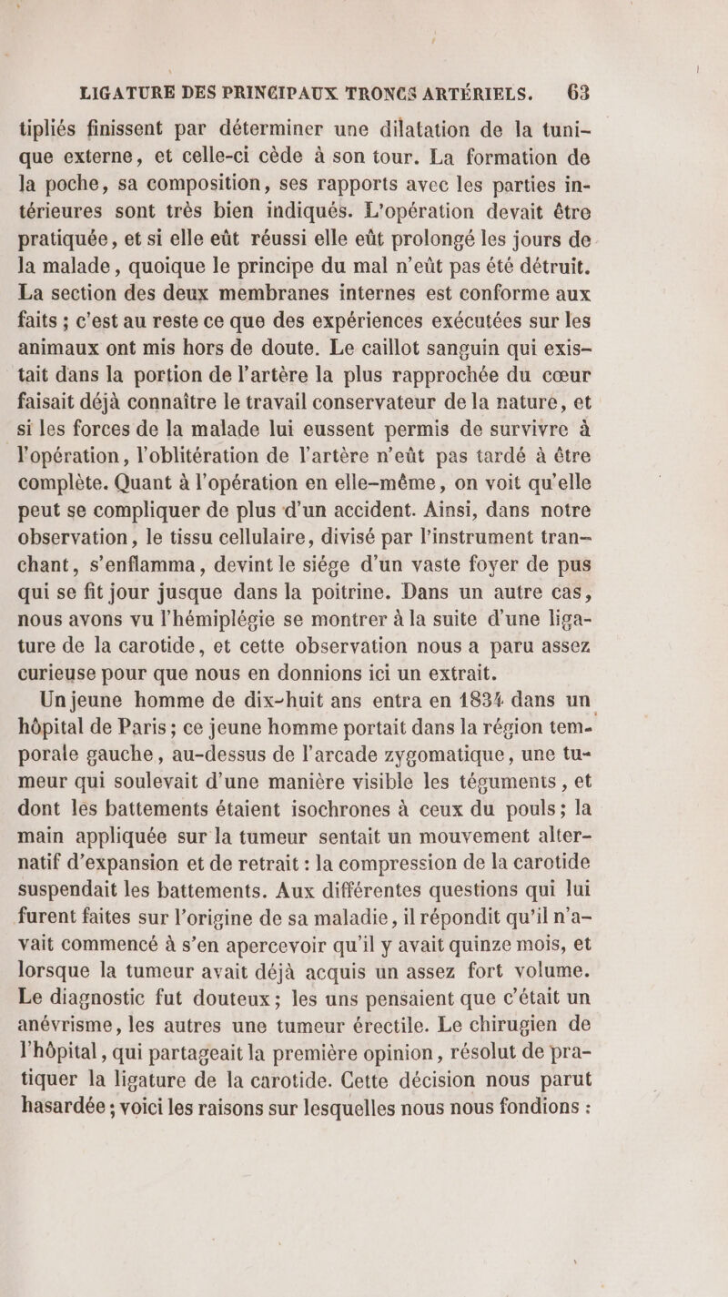 tipliés finissent par déterminer une dilatation de la tuni- que externe, et celle-ci cède à son tour. La formation de la poche, sa composition, ses rapports avec les parties in- térieures sont très bien indiqués. L'opération devait être pratiquée, et si elle eût réussi elle eût prolongé les jours de Ja malade, quoique le principe du mal n’eût pas été détruit. La section des deux membranes internes est conforme aux faits ; c'est au reste ce que des expériences exécutées sur les animaux ont mis hors de doute. Le caillot sanguin qui exis- tait dans la portion de l'artère la plus rapprochée du cœur faisait déjà connaître le travail conservateur de la nature, et si Les forces de la malade lui eussent permis de survivre à l'opération, l’oblitération de l'artère n’eût pas tardé à être complète. Quant à l'opération en elle-même, on voit qu'elle peut se compliquer de plus d’un accident. Ainsi, dans notre observation, le tissu cellulaire, divisé par l'instrument tran- chant, s’enflamma, devint le siése d’un vaste foyer de pus qui se fit jour jusque dans la poitrine. Dans un autre cas, nous avons vu l’hémiplégie se montrer à la suite d'une liga- ture de la carotide, et cette observation nous a paru assez curieuse pour que nous en donnions ici un extrait. Un jeune homme de dix-huit ans entra en 183% dans un hôpital de Paris ; ce jeune homme portait dans la région tem- porale gauche, au-dessus de l’arcade zygomatique, une tu- meur qui soulevait d’une manière visible les téguments , et dont les battements étaient isochrones à ceux du pouls; la main appliquée sur la tumeur sentait un mouvement alter- natif d'expansion et de retrait : la compression de la carotide suspendait les battements. Aux différentes questions qui lui furent faites sur l’origine de sa maladie, il répondit qu’il n'a- vait commencé à s’en apercevoir qu'il y avait quinze mois, et lorsque la tumeur avait déjà acquis un assez fort volume. Le diagnostic fut douteux; les uns pensaient que c'était un anévrisme, les autres une tumeur érectile. Le chirugien de l'hôpital, qui partageait la première opinion, résolut de pra- tiquer la ligature de la carotide. Cette décision nous parut hasardée ; voici les raisons sur lesquelles nous nous fondions :