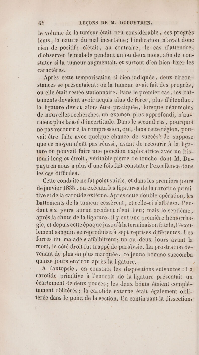 le volume de la tumeur était peu considérable, ses progrès lents, la nature du mal incertaine ; l'indication n'avait donc rien de positif; c.était, au contraire, le’ cas d'attendre, d'observer le malade pendant un ou deux mois, afin de con- stater sila tumeur augmentait, et surtout d’en bien fixer les caractères. &lt; Après cette temporisation si bien indiquée, deux circon- stances se présentaient : ou la tumeur avait fait des progrès, ou elle était restée stationnaire. Dans le premier cas, les bat- tements devaient avoir acquis plus de force, plus d’étendue, la ligature devait alors être pratiquée, lorsque néanmoins de nouvelles recherches, un examen plus approfondi, n’au: raient plus laissé d'incertitude. Dans le second cas, pourquoi ne pas recourir à la compression, qui, dans cette région, pou- vait être faite avec quelque chance de succès? Je suppose que ce moyen n’eût pas réussi, avant de recourir à la liga- ture on pouvait faire une ponction exploratrice avec un bis- touri long et étroit, véritable pierre de touche dont M. Du- puytren nous a plus d’une fois fait constater l'excellence dans les cas difficiles. Cette conduite ne fut point suivie, et dans les premiers jours de janvier 1835 , on exécuta les ligatures de la carotide primi- tive et de la carotide extèrne. Après cette double opération, les battements de la tumeur cessèrent, et celle-ci s’affaissa. Pen- dant six jours aucun accident n'eut lieu; mais le septième, après la chute de la ligature , il y eut une première hémorrha- gie, et depuis cette époque jusqu’à la terminaison fatale, l’'écou- lement sanguin se reproduisit à sept reprises différentes. Les forces du malade s’affaiblirent; un ou deux jours avant la mort, le côté droit fut frappé de paralysie. La prostration de- venant de plus en plus marquée, ce jeune homme succomba quinze jours environ après la ligature. / À l’autopsie, on constata les dispositions suivantes : La carotide primitive à l'endroit de la ligature présentait un écartement de deux pouces ; les deux bouts étaient complé- tement chlitérés; la carotide externe était également obli- térée dans le point de la section. En continuant la dissection,
