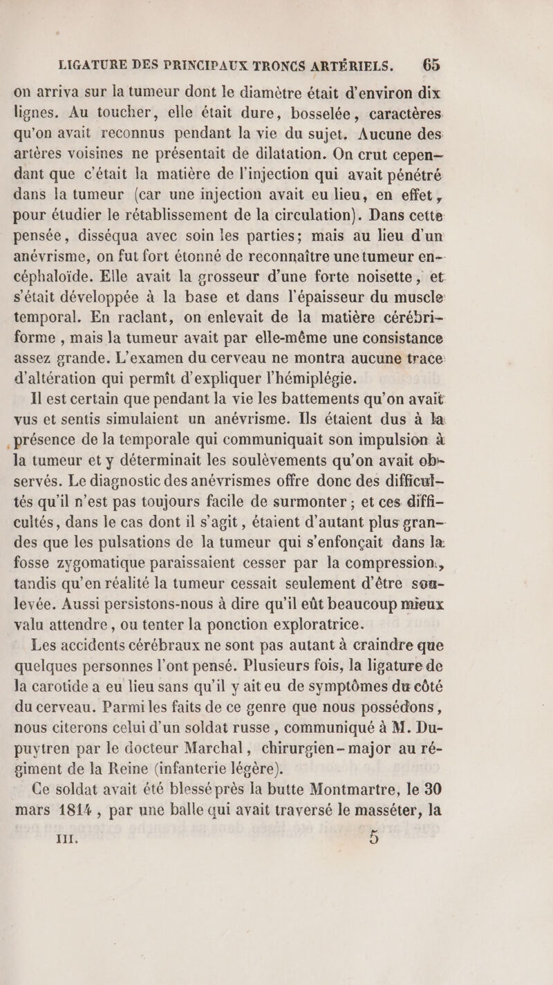 on arriva sur la tumeur dont le diamètre était d'environ dix lignes. Au toucher, elle était dure, bosselée, caractères qu’on avait reconnus pendant la vie du sujet. Aucune des artères voisines ne présentait de dilatation. On crut cepen— dant que c'était la matière de l'injection qui avait pénétré dans la tumeur {car une injection avait eu lieu, en effet, pour étudier le rétablissement de la circulation). Dans cette pensée, disséqua avec soin les parties; mais au lieu d'un anévrisme, on fut fort étonné de reconnaître une tumeur en céphaloïde. Elle avait la grosseur d’une forte noisette, et s'était développée à la base et dans l'épaisseur du muscle: temporal. En raclant, on enlevait de la matière cérébri- forme , mais la tumeur avait par elle-même une consistance assez grande. L’examen du cerveau ne montra aucune trace: d’altération qui permit d'expliquer l'hémiplégie. Il est certain que pendant la vie les battements qu’on avait vus et sentis simulaient un anévrisme. Ils étaient dus à la _présence de la temporale qui communiquait son impulsion à la tumeur et y déterminait les soulèvements qu’on avait ob servés. Le diagnostic des anévrismes offre donc des difficul- tés qu'il n’est pas toujours facile de surmonter ; et ces diffi- cultés, dans le cas dont il s’agit, étaient d'autant plus gran— des que les pulsations de la tumeur qui s’enfonçait dans la fosse zygomatique paraissaient cesser par la compression, tandis qu’en réalité la tumeur cessait seulement d'être son- levée. Aussi persistons-nous à dire qu'il eüt beaucoup mieux valu attendre , ou tenter la ponction exploratrice. Les accidents cérébraux ne sont pas autant à craindre que quelques personnes l’ont pensé. Plusieurs fois, la ligature de la carotide a eu lieu sans qu’il y ait eu de symptômes du côté du cerveau. Parmi les faits de ce genre que nous possédons, nous citerons celui d’un soldat russe , communiqué à M. Du- puytren par le docteur Marchal, chirurgien- major au ré- giment de la Reine (infanterie légère). Ce soldat avait été blessé près la butte Montmartre, le 30 mars 181%, par une balle qui avait traversé le masséter, la III. 5