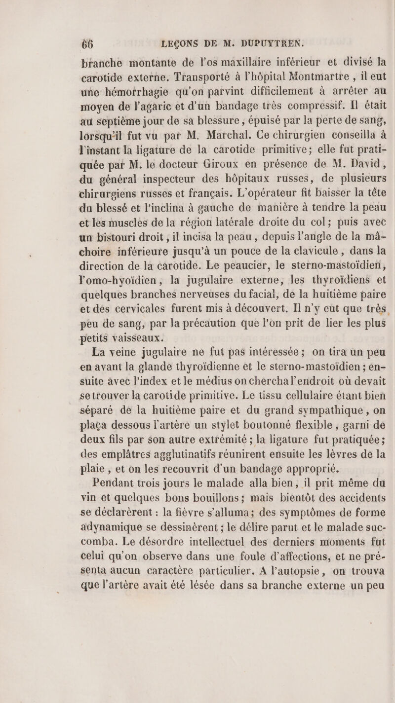 branche montante de los maxillaire inférieur et divisé la carotide externe. Transporté à l'hôpital Montmartre , il eut une hémorrhagie qu’on parvint difficilement à arrêter au moyen de l'agaric et d’un bandage très compressif. Il était au septième jour de sa blessure ; épuisé par la perte de sang, lorsqu'il fut vu par M. Marchal. Ce chirurgien conseilla à l'instant la ligature de la carotide primitive; elle fut prati- quée par M. le docteur Giroux en présence de M. David, du général inspecteur des hôpitaux russes, de plusieurs chirurgiens russes et français. L'opérateur fit baisser la tête du blessé et l’inclina à gauche de manière à tendre la peau et les muscles de la région latérale droite du col; puis avec un bistouri droit , il incisa la peau, depuis l'angle de la mà- choire inférieure jusqu’à un pouce de la clavicule, dans la direction de la carotide. Le peaucier, le sterno-mastoïdien, Yomo-hyoïdien, la jugulaire externe, les thyroïdiens et quelques branches nerveuses du faciaï, de la huitième paire et des cervicales furent mis à découvert. Il n’y eut que très peu de sang, par la précaution que l'on prit de lier les plus petits vaisseaux. La veine jugulaire ne fut pas intéressée; on tira un peu en avant la glande thyroïdienne et le sterno-mastoïdien ; en- suite avec l'index et le médius on chercha l'endroit où devait se trouver la carotide primitive. Le tissu cellulaire étant bien séparé de la huitième paire et du grand sympathique , on placa dessous l'artère un stylet boutonné flexible , garni de deux fils par son autre extrémité ; la ligature fut pratiquée ; des emplâtres agglutinatifs réunirent ensuite les lèvres de la plaie , et on les recouvrit d'un bandage approprié. Pendant trois jours le malade alla bien, il prit même du vin et quelques bons bouillons; mais bientôt des accidents se déclarèrent : la fièvre s’alluma; des symptômes de forme adynamique se dessinèrent ; le délire parut et le malade suc- comba. Le désordre intellectuel des derniers moments fut celui qu'on observe dans une foule d’affections, et ne pré- senta aucun caractère particulier. À l’autopsie, on trouva que l'artère avait été lésée dans sa branche externe un peu