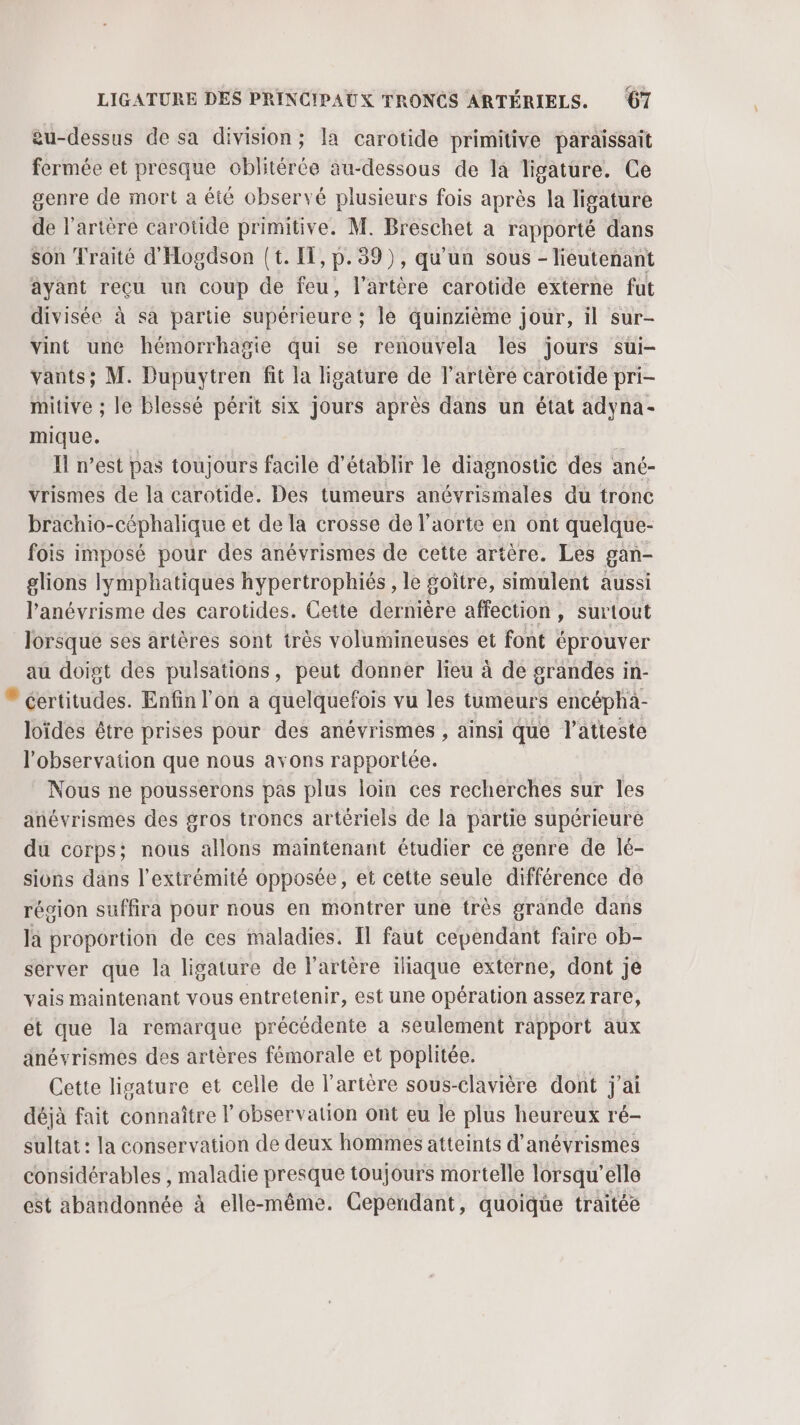 eu-dessus de sa division; la carotide primitive paraissait fermée et presque oblitérée au-dessous de la Tigature. Ce genre de mort a éié observé plusieurs fois après la ligature de l'artère carotide primitive. M. Breschet à rapporté dans son Traité d'Hogdson {t. IT, p.39), qu'un sous - lieutenant ayant reçu un coup de feu, l'artère carotide externe fut divisée à sa partie supérieure ; le quinzième jour, il sur- vint une hémorrhagie qui se renouvela les jours sui- vants; M. Dupuytren fit la ligature de l'artère carotide pri- mitive ; le blessé périt six jours après dans un état adyna- mique. I n’est pas toujours facile d'établir le diagnostic des ané- vrismes de la carotide. Des tumeurs anévrismales du tronc brachio-céphalique et de la crosse de l'aorte en ont quelque- fois imposé pour des anévrismes de cette artère. Les gan- glions lymphatiques hypertrophiés, le goître, simulent aussi l’anévrisme des carotides. Cette dernière affection, surtout lorsque ses artères sont très volumineuses et font éprouver au doigt des pulsations, peut donner lieu à de grandes in-  certitudes. Enfin l’on à quelquefois vu les tumeurs encéphà- loïdes être prises pour des anévrismes , ainsi que l’atteste l'observation que nous avons rapportée. Nous ne pousserons pas plus loin ces recherches sur les anévrismes des gros troncs artériels de la partie supérieure du corps; nous allons maintenant étudier ce genre de lé- sions dans l'extrémité opposée, et cette seule différence de région suffira pour nous en montrer une très grande dans la proportion de ces maladies. Il faut cependant faire ob- server que la ligature de l'artère iliaque externe, dont je vais maintenant vous entretenir, est une opération assez rare, et que la remarque précédente a seulement rapport aux anévrismes des artères fémorale et poplitée. Cette lisature et celle de l'artère sous-clavière dont j'ai déjà fait connaître | observation ont eu le plus heureux ré- sultat : la conservation de deux hommes atteints d’anévrismes considérables , maladie presque toujours mortelle lorsqu'elle est abandonnée à elle-même. Cependant, quoique traitée