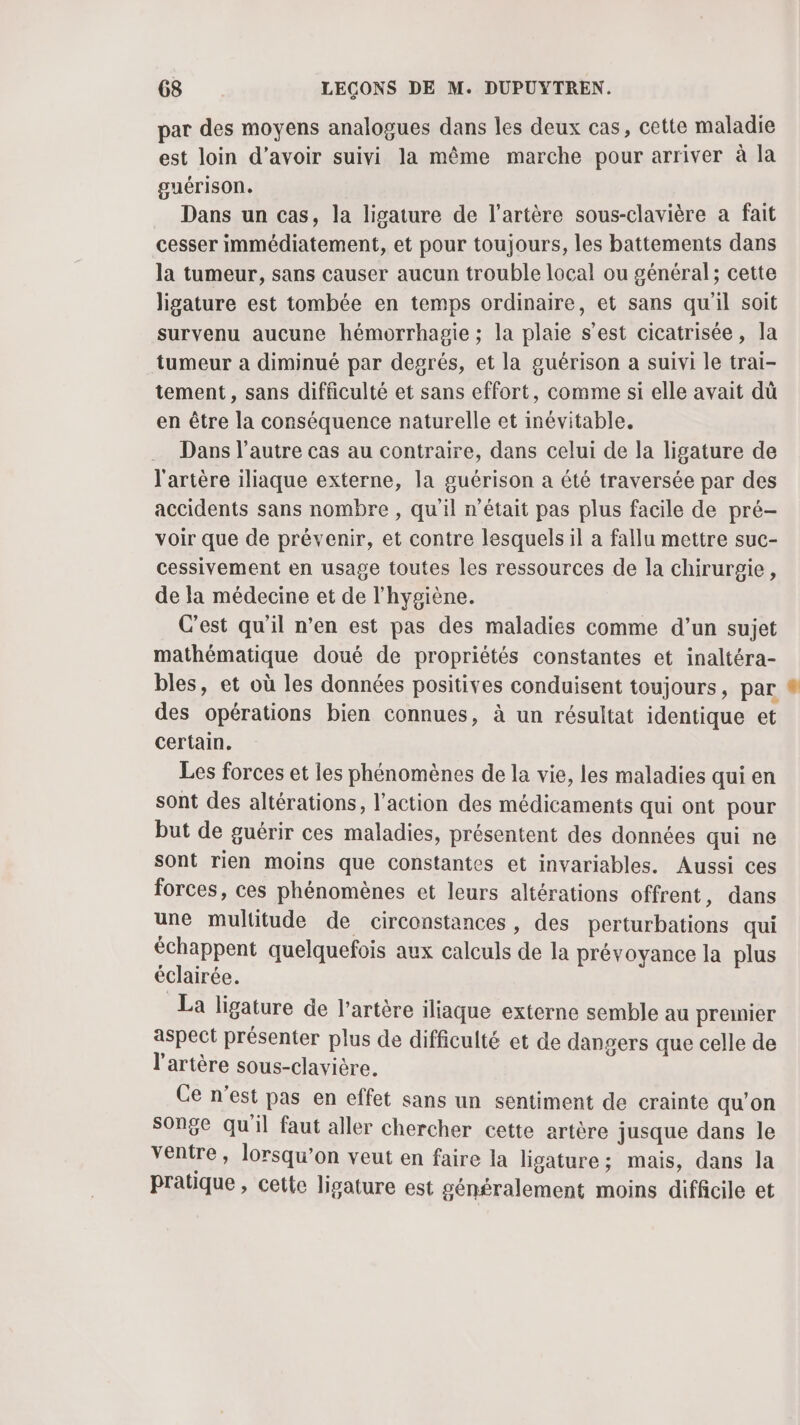 par des moyens analogues dans les deux cas, cette maladie est loin d’avoir suivi la même marche pour arriver à la guérison. Dans un cas, la ligature de l'artère sous-clavière a fait cesser immédiatement, et pour toujours, les battements dans la tumeur, sans causer aucun trouble local ou général; cette ligature est tombée en temps ordinaire, et sans qu'il soit survenu aucune hémorrhagie ; la plaie s’est cicatrisée, la tumeur à diminué par degrés, et la guérison a suivi le trai- tement, sans difficulté et sans effort, comme si elle avait dû en être la conséquence naturelle et inévitable. Dans l’autre cas au contraire, dans celui de la ligature de l'artère iliaque externe, la guérison a été traversée par des accidents sans nombre , qu'il n’était pas plus facile de pré- voir que de prévenir, et contre lesquels il a fallu mettre suc- cessivement en usage toutes les ressources de la chirurgie, de la médecine et de l'hygiène. C’est qu'il n’en est pas des maladies comme d’un sujet mathématique doué de propriétés constantes et inaltéra- bles, et où les données positives conduisent toujours, par ® des opérations bien connues, à un résultat identique et certain. Les forces et les phénomènes de la vie, les maladies qui en sont des altérations, l’action des médicaments qui ont pour but de guérir ces maladies, présentent des données qui ne sont rien moins que constantes et invariables. Aussi ces forces, ces phénomènes et leurs altérations offrent, dans une multitude de circonstances, des perturbations qui échappent quelquefois aux calculs de la prévoyance la plus éclairée. La ligature de l'artère iliaque externe semble au premier aspect présenter plus de difficulté et de dangers que celle de l'artère sous-clavière. Ce n’est pas en effet sans un sentiment de crainte qu’on songe qu'il faut aller chercher cette artère jusque dans le ventre, lorsqu’on veut en faire la ligature; mais, dans la pratique , cette ligature est généralement moins diffcile et