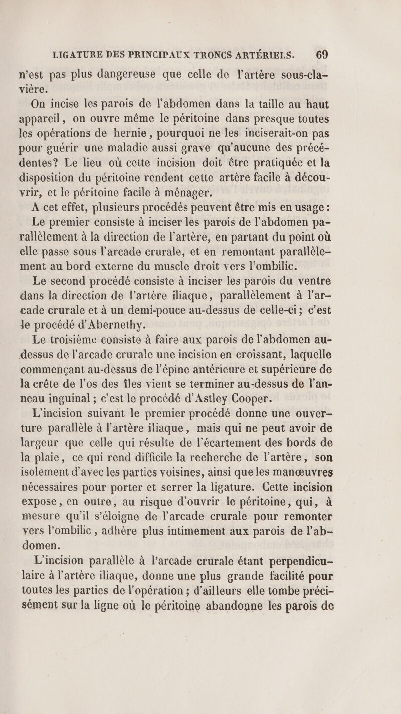 n’est pas plus dangereuse que celle de l'artère sous-cla- vière. On incise les parois de l'abdomen dans la taille au haut appareil, on ouvre même le péritoine dans presque toutes les opérations de hernie, pourquoi ne les inciserait-on pas pour guérir une maladie aussi grave qu'aucune des précé- dentes? Le lieu où cette incision doit être pratiquée et la disposition du péritoine rendent cette artère facile à décou- vrir, et le péritoine facile à ménager. À cet effet, plusieurs procédés peuvent être mis en usage : Le premier consiste à inciser les parois de l'abdomen pa- rallèlement à la direction de l’artère, en partant du point où elle passe sous l’arcade crurale, et en remontant parallèle- ment au bord externe du muscle droit vers l’ombilic. Le second procédé consiste à inciser les parois du ventre dans la direction de l'artère iliaque, parallèlement à l'ar- cade crurale et à un demi-pouce au-dessus de celle-ci; c’est Je procédé d'Abernethy. Le troisième consiste à faire aux parois de l'abdomen au- dessus de l’arcade crurale une incision en croissant, laquelle commençant au-dessus de l’épine antérieure et supérieure de la crête de l'os des îles vient se terminer au-dessus de l'an- neau inguinal ; c’est le procédé d’Astley Cooper. L'incision suivant le premier procédé donne une ouver- ture parallèle à l'artère iliaque, mais qui ne peut avoir de largeur que celle qui résulte de l’écartement des bords de la plaie, ce qui rend difficile la recherche de l'artère, son isolement d'avec les parties voisines, ainsi que les manœuvres nécessaires pour porter et serrer la ligature. Cette incision expose, en outre, au risque d'ouvrir le péritoine, qui, à mesure qu'il s'éloigne de l’arcade crurale pour remonter vers l’ombilie , adhère plus intimement aux parois de l’ab- domen. | L'incision parallèle à l’arcade crurale étant perpendicu- laire à l'artère iliaque, donne une plus grande facilité pour toutes les parties de l'opération ; d’ailleurs elle tombe préci- sément sur la ligne où le péritoine abandonne les parois de