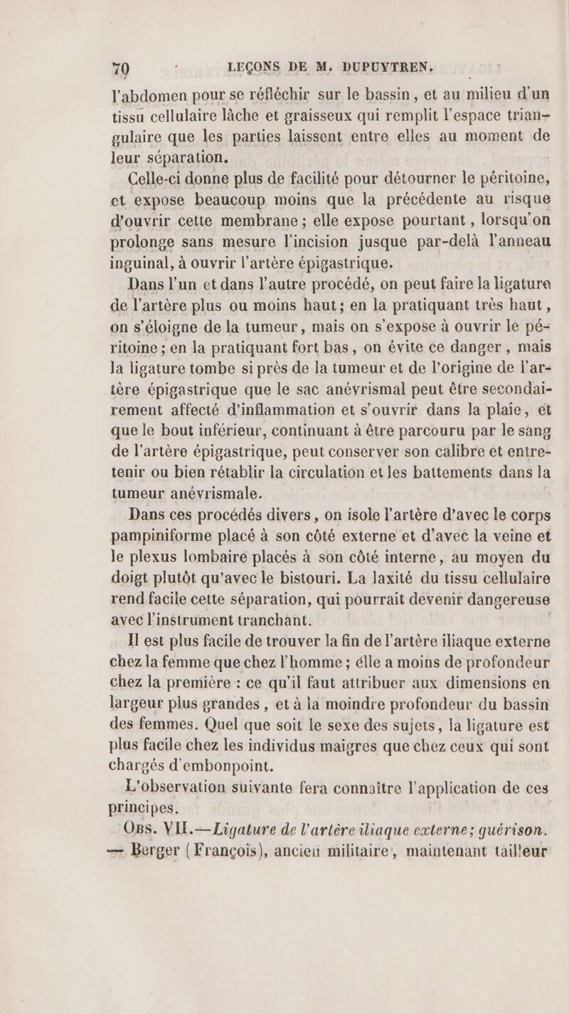 l'abdomen pour se réfléchir sur le bassin, et au milieu d'un tissu cellulaire lâche et graisseux qui remplit l'espace trian- gulaire que les parties laissent entre elles au moment de leur séparation. Celle-ci donne plus de facilité pour détourner le péritoine, et expose beaucoup moins que la précédente au risque d'ouvrir cette membrane ; elle expose pourtant, lorsqu'on prolonge sans mesure l'incision jusque par-delà l'anneau inguinal, à ouvrir l'artère épigastrique. Dans l’un et dans l’autre procédé, on peut faire la ligatura de l’artère plus ou moins haut; en la pratiquant très haut, on s'éloigne de la tumeur, mais on s'expose à ouvrir le pé- ritoine ; en la pratiquant fort bas, on évite ce danger , mais la ligature tombe si près de la tumeur et de l’origine de l'ar- tère épigastrique que le sac anévrismal peut être secondai- rement affecté d'inflammation et s'ouvrir dans la plaie, ét que le bout inférieur, continuant à être parcouru par le sang de l'artère épigastrique, peut conserver son calibre et entre- tenir ou bien rétablir la circulation et les battements dans la tumeur anévrismale. Dans ces procédés divers, on isole l'artère d’avec le corps pampiniforme placé à son côté externe et d'avec la veine et le plexus lombaire placés à son côté interne, au moyen du doigt plutôt qu'avec le bistouri. La laxité du tissu cellulaire rend facile cette séparation, qui pourrait devenir dangereuse avec l'instrument tranchant. Il est plus facile de trouver la fin de l'artère iliaque externe chez la femme que chez l’homme ; élle a moins de profondeur chez la première : ce qu’il faut attribuer aux dimensions en largeur plus grandes , et à la moindre profondeur du bassin des femmes. Quel que soit le sexe des sujets, la ligature est plus facile chez les individus maigres que chez ceux qui sont chargés d'embonpoint. L'observation suivante fera connaître l'application de ces principes. Ogs. VIL.—Ligature de l'artère iliaque externe; quérison. — Berger ( François), anciei militaire, maintenant tailleur