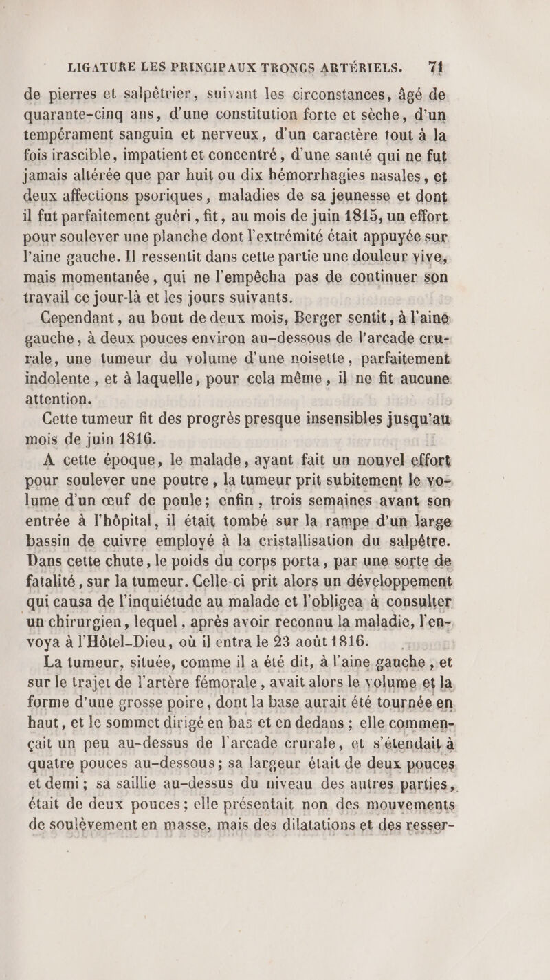 de pierres et salpètrier, suivant les circonstances, âgé de quarante-cinq ans, d'une constitution forte et sèche, d'un tempérament sanguin et nerveux, d’un caractère tout à la fois irascible, impatient et concentré, d’une santé qui ne fut jamais altérée que par huit ou dix hémorrhagies nasales, et deux affections psoriques, maladies de sa jeunesse et dont il fut parfaitement guéri , fit, au mois de juin 1815, un effort pour soulever une planche dont l'extrémité était appuyée sur. l’aine gauche. Il ressentit dans cette partie une douleur vive, mais momentanée, qui ne l'empêcha pas de continuer son travail ce jour-là et les jours suivants. Cependant , au bout de deux mois, Berger sentit, à l'ainé gauche , à deux pouces environ au-dessous de l’arcade cru- rale, une tumeur du volume d'une noisette, parfaitement indolente , et à laquelle, pour cela même, il ne fit aucune attention. Cette tumeur fit des progrès presque insensibles jusqu’au mois de juin 1816. À cette époque, le malade, ayant fait un nouvel effort pour soulever une poutre , la tumeur prit subitement le vo- lume d’un œuf de poule; enfin, trois semaines avant son entrée à l'hôpital, il était tombé sur la rampe d’un large bassin de cuivre employé à la cristallisation du salpêtre. Dans cette chute, le poids du corps porta, par une sorte de fatalité , sur la tumeur. Celle-ci prit alors un développement qui causa de l'inquiétude au malade et l’obligea à consulter un chirurgien, lequel , après avoir reconnu la maladie, l en- voya à l'Hôtel-Dieu, où il entra le 23 août1816. La tumeur, située, comme il a été dit, à laine gauche , et sur le trajet de l'artère fémorale, avait alors le volume et la forme d’une grosse poire, dont la base aurait été tournée en haut, et le sommet dirigé en bas et en dedans ; elle commen- çait un peu au-dessus de l’arcade crurale, et s’étendait à quatre pouces au-dessous; sa largeur était de deux pouces et demi; sa saillie au-dessus du niveau des autres parties, était de deux pouces; elle présentait non des mouvements de soulèvement en masse, maïs des dilatations et des resser-